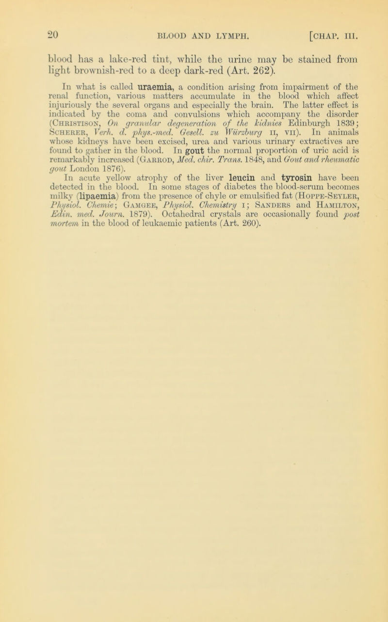 blood has a lake-red tint, while the urine may be stained from light brownish-red to a deep dark-red (Art. 262). In what is called uraemia, a condition arising from impairment of the renal function, various matters accumulate in the blood which affect injuriously the several organs and especially the brain. The latter effect is indicated by the coma and convulsions which accompany the disorder (Chiiistison, On granulär degeneration of the kidnies Edinburgh 1839; Scherer, Verh. d. phys.-med. Gesell, zu Würzburg n, vn). In animals whose kidneys have beeu excised, urea and various urinary extractives are found to gather in the blood. In gout the normal proportion of uric acid is remarkably increased (Garrod, Med. chir. Trans. 1848, and Gout and rheumatic gout London 1876). In acute yellow atrophy of the liver leucin and tyrosin have beeil detected in the blood. In some stages of diabetes the blood-serum becomes milky (lipaemia) from the presence of chyle or emulsilied fat (Hopre-Seyler, Physiol. Chemie; Gamgee, Physiol. Chemistry i; Sanders and Hamilton, Edin. med. Journ. 1879). Octahedral crystals are occasionally found post mortem in the blood of leukaemic patients (Art. 260).