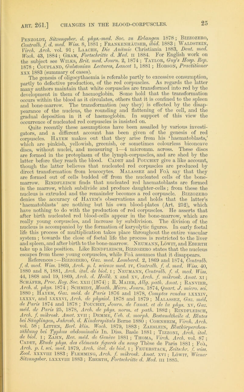 Penzoldt, Sitzungsber. d. phys.-med. Soc. zu Erlangen 1878; Bizzozero, Centralb. f. d. med. U m. 8, 1881 ; Frankenhäuser, Und. 1883 ; Waldstein, Virch. Arch. vol. 91 ; Laache, Die Anämie Christiania 1883, Deut. med. Woch. 43, 1884; Gram, Fortschritte d. Med. n 1884. For English work on the subject see Wilks, Brit. med. Journ. 2, 1874 ; Taylor, Guy's IIosp. Rep. 1878 ; Coupland, Gulstonian Lectures, Lancet 1, 1881 ; Hobson, Practitioner xxx 1883 (summary of cases). The genesis of oligocythaemia is referable partly to excessive consumption, partly to defective production, of the red corpuscles. As regards the latter many authors maintain that white corpuscles are transformed into red by the development in them of haemoglobin. Some hold that the transformation occurs within the blood as it circulates, others that it is confined to the spieen and bone-marrow. The transformation (say they) is effected by the disap- pearance of the nucleus, the rounding and flattening of the cell, and the gradual deposition in it of haemoglobin. In support of this view the occurrence of nucleated red corpuscles is insisted on. Quite recently tliese assumptions have been assailed by various investi- gators, and a different account has been given of the genesis of red corpuscles. Hayem makes out that they arise from his ‘ haematoblasts,5 which are pinkish, yellowish, greenish, or sometimes colourless biconcave discs, without nuclei, and measuring 1—4 micromm. across. These discs are formed in the protoplasm of the lymph-corpuscles, and are shed by the latter before they reach the blood. Cadet and Pouchet give a like account, though the latter believes that nucleated red corpuscles are produced by direct transformation from leucocytes. Malassez and FoÄ say that they are formed out of cells budded off from the nucleated cells of the bone- marrow. Rindfleisch finds that nucleated red haematoblasts are formed in the marrow, which subdivide and produce daughter-cells ; from tliese the nucleus is extruded and the remainder becomes a red corpuscle. Bizzozero denies the accuracy of Hayem’s observations and holds that the latter’s ‘haematoblasts’ are nothing but his own blood-plates (Art. 252), which have nothing to do with the production of red corpuscles. He asserts that after birth nucleated red blood-cells appear in the bone-marrow, which are really young corpuscles, and increase by subdivision. The division of the nucleus is accompanied by the formation of karyolytic figui’es. In early foetal life this process of multiplication takes place throughout the entire vascular System ; towards the close of foetal life the process is restricted to the liver and spieen, and after birth to the bone-marrow. Neumann, Löwit, and Eberth take up a like position. Like Rindfleisch, Bizzozero states that the nucleus escapes from tliese young corpuscles, wliile FoÄ assumes that it disappears. References :—Bizzozero, Gaz. med. Lombard. 2, 1869 and 1874, Centralb. f. d. med. Wiss. 1869, Arch. p. I. scienze med. iv, Centralb. f. d. med. Wiss. 40, 1880 and 8, 1881, Arch. ital. de biol. i; Neumann, Centralb. f. d. med. Wiss. 44, 1868 and 19, 1869, Arch. d. Heilk. x and xv, Arch. f. mikrosk. Anat. Xi; Schäfer, Proc. Roy. Soc. xxii (1874) ; R. Maier, Allg. path. Anat. ; Ranvier, Arch. d. phys. 1874; Schmidt, Month. Micro. Journ. 1874, Quart. J. micro. sei. 1880 ; Hayem, Gaz. med. de Paris 1876 and 1878, Comptes rendus lxxxiv, lxxxv, and lxxxvi, Arch. de physiol. 1878 and 1879 ; Malassez, Gaz. med. de Paris 1874 and 1878 ; Pouchet, Journ. de Vanat. et de la phys. xv, Gaz. m4d. de Paris 25, 1878, Arch. de phys. norm, et path. 1882 ; Rindfleisch, Arch. f. mikrosk. Anat. xvn ; Hemme, Heb. d. morph. Bestandteile d, Blutes bei Säuglingen, Jahresb. d. Kinderspitals Berne 1880 ; Cohnheim, Virch. Arch. vol. 58; Litten, Berl. Ein. Woch. 1879, 1883; Zaeslein, Blutkörperchen- zählung bei Typhus abdominalis In. Hiss. Basle 1881 ; Tizzoni, Arch. ital. de biol. i; Zahn, Rev. me'd. de Geneve 1881 ; Thoma, Virch. Arch. vol. 87 ; Cadet, Etüde phys. des elements figure's du sang These de Paris 1881 ; Foä' Arch. p. I. sei. med. 1879, Arch. ital. de biol. i; Feuerstack, Zeitschr. f. wiss. Zool. xxxvm 1883 ; Flemming, Arch. f. mikrosk. Anat. xvi; Löwit, Wiener Sitzungsber. lxxxviii 1883 ; Eberth, Fortschritte d. Med. in 1885.