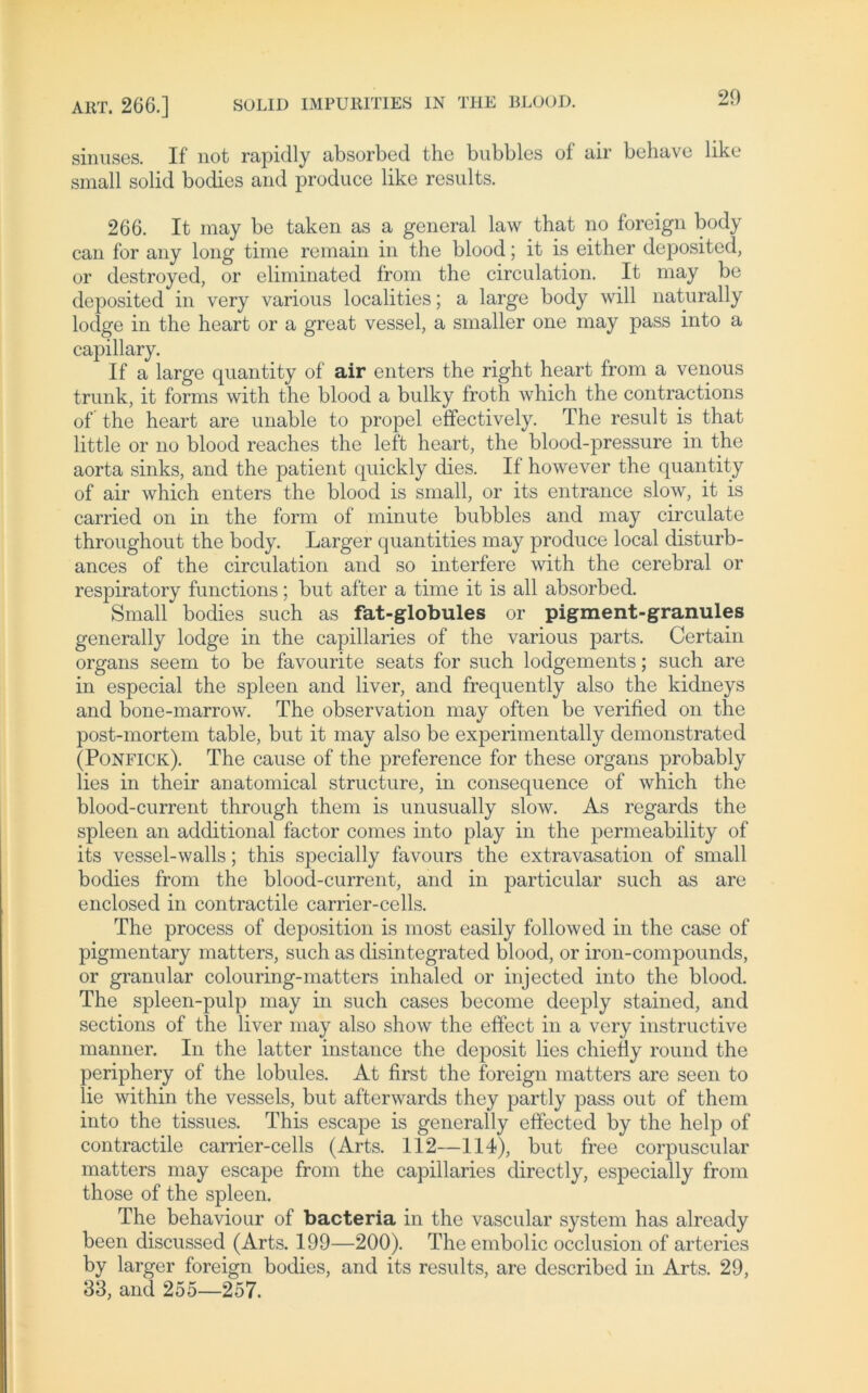 ART. 266.] SOLID IMPURITIES IN THE BLOOD. sinuses. If not rapidly absorbed the bubbles of air behave like small solid bodies and produce like results. 266. It may be taken as a general law that no foreign body can for any long time remain in the blood; it is either deposited, or destroyed, or eliminated from the circulation. It may be deposited in very various localities; a large body will naturally lodge in the heart or a great vessel, a smaller one may pass into a capillary. If a large quantity of air enters the right heart from a venous trank, it forms with the blood a bulky froth which the contractions of the heart are unable to propel effectively. The result is that little or no blood reaches the left heart, the blood-pressure in the aorta sinks, and the patient quickly dies. If however the quantity of air which enters the blood is small, or its entrance slow, it is carried on in the form of minute bubbles and may circulate throughout the body. Larger quantities may produce local disturb- ances of the circulation and so interfere with the cerebral or respiratory functions; but after a time it is all absorbed. Small bodies such as fat-globules or pigment-granules generally lodge in the capillaries of the various parts. Certain organs seem to be favourite seats for such lodgements; such are in especial the spieen and liver, and frequently also the kidneys and bone-marrow. The observation may often be verified on the post-mortem table, but it may also be experimentally demonstrated (Ponfick). The cause of the preference for these organs probably lies in their anatomical structure, in consequence of which the blood-current through them is unusually slow. As regards the spieen an additional factor comes into play in the permeability of its vessel-walls; this specially favours the extravasation of small bodies from the blood-current, and in particular such as are enclosed in contractile carrier-cells. The process of deposition is most easily followed in the case of pigmentary matters, such as disintegrated blood, or iron-compounds, or granulär colouring-matters inhaled or injected into the blood. The spleen-pulp may in such cases become deeply stained, and sections of the liver may also show the effect in a very instructive manner. In the latter instance the deposit lies chiefiy round the periphery of the lobules. At first the foreign matters are seen to lie within the vessels, but afterwards they partly pass out of them into the tissues. This escape is generally effected by the help of contractile carrier-cells (Arts. 112—114), but free corpuscular matters may escape from the capillaries directly, especially from those of the spieen. The behaviour of bacteria in the vascular System has already been discussed (Arts. 199—200). The embolic occlusion of arteries by larger foreign bodies, and its results, are described in Arts. 29, 33, and 255—257.