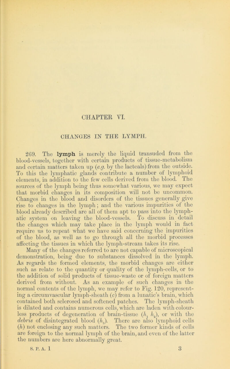 CHANGES IN THE LYMPH. 269. The ly mph is merely the liquid transuded from the blood-vessels, together with certain products of tissue-metabolism and certain matters taken up (e.g. by the lacteals) from the outside. To this the lymphatic glands contribute a number of lymphoid elements, in addition to the few cells derived from the blood. The sources of the lymph being thus somewhat various, we may expect that morbid changes in its composition will not be uncommon. Changes in the blood and disorders of the tissues generally give rise to changes in the lymph; and the various impurities of the blood already described are all of them apt to pass into the lymph- atic System on leaving the blood-vessels. To discuss in detail the changes which may take place in the lymph would in fact require us to repeat what we have said concerning the impurities of the blood, as well as to go through all the morbid processes affecting the tissues in which the lymph-stream takes its rise. Many of the changes referred to are not capable of microscopical demonstration, being due to substances dissolved in the lymph. As regards the formed elements, the morbid changes are either such as relate to the quantity or quality of the lymph-cells, or to the addition of solid products of tissue-waste or of foreign matters derived from without. As an example of such changes in the normal contents of the lymph, we may refer to Fig. 120, represent- ing a circumvascular lymph-sheath (c) from a lunatic’s brain, which contained both sclerosed and softened patches. The lymph-sheath is dilated and contains numerous cells, which are laden with colour- less products of degeneration of brain-tissue (/q h2), or with the debris of disintegrated blood (h3). There are also lymphoid cells (h) not enclosing any such matters. The two former kinds of cells are foreign to the normal lymph of the brain, and even of the latter the numbers are here abnormally great.