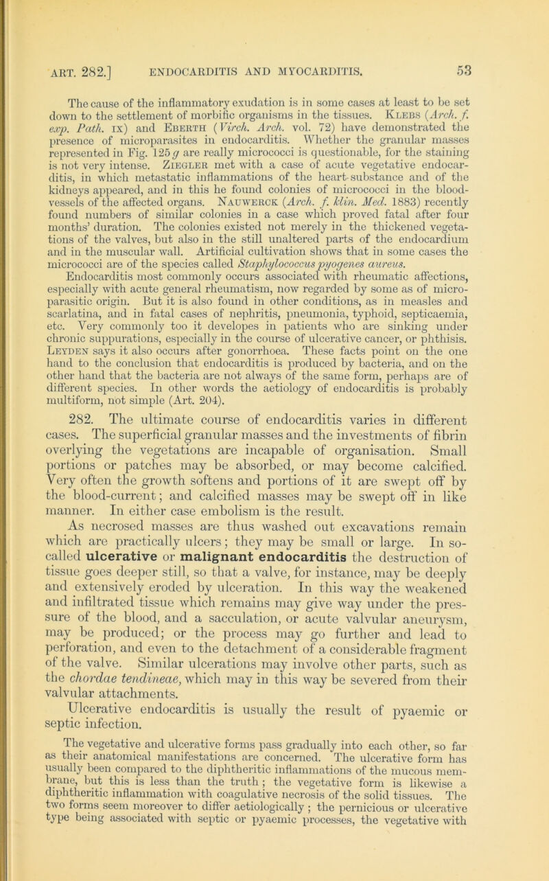 The cause of the inflammatory exudation is in sorae cases at least to be set down to the Settlement of morbific organisms in the tissues. Klebs (Arch. f exp. Path. ix) and Eberth (Virch. Arch. vol. 72) have demonstrated the presence of microparasites in endocarditis. Whether the granulär rnasses represented in Fig. 125g are really micrococci is questionable, for the staining is not very intense. Ziegler met with a case of acute vegetative endocar- ditis, in which metastatic inflammations of the heart-substance and of the kidneys appeared, and in this he found colonies of micrococci in the blood- vessels of the affected organs. Nauwerck (Arch. f. Hin. Med. 1883) recently found numbers of similar colonies in a case which proved fatal after four months’ duration. The colonies existed not merely in the thickened vegeta- tions of the valves, but also in the still unaltered parts of the endocardium and in the muscular wall. Artificial cultivation shows that in some cases the micrococci are of the species called Staphylococcus pyogenes aureus. Endocarditis most commonly occurs associated with rheumatic affections, especially with acute general rheumatism, now regarded by some as of micro- parasitic origin. But it is also found in other conditions, as in measles and scarlatina, and in fatal cases of nephritis, pneumonia, typhoid, septicaemia, etc. Very commonly too it developes in patients who are sinking under chronic suppurations, especially in the course of ulcerative cancer, or phthisis. Leyden says it also occurs after gonorrhoea. These facts point on the one hand to the conclusion that endocarditis is produced by bacteria, and on the other hand that the bacteria are not always of the same form, perhaps are of different species. In other words the aetiology of endocarditis is probably multiform, not simple (Art. 204). 282. The ultimate course of endocarditis varies in different cases. The superficial granulär masses and the Investments of fibrin overlying the vegetations are incapable of Organisation. Small portions or patches may be absorbed, or may become calcified. Very often the growth softens and portions of it are swept off by the blood-current; and calcified masses may be swejot off in like manner. In either case embolism is the result. As necrosed masses are thus washed out excavations remain which are practically ulcers; they may be small or large. In so- called ulcerative or malignant endocarditis the destruction of tissue goes deeper still, so that a valve, for instance, may be deeply and extensively eroded by ulceration. In this way the weakened and infiltrated tissue which remains may give way under the pres- sure of the blood, and a sacculation, or acute valvular aneurysm, may be produced; or the process may go further and lead to Perforation, and even to the detachment of a considcrable fragment of the valve. Similar ulcerations may involve other parts, such as the chordae tendineae, which may in this way be severed from their valvular attachments. Ulcerative endocarditis is usually the result of pyaemic or septic infection. The vegetative and ulcerative forms pass gradually into eacli other, so far as their anatomical manifestations are concerned. The ulcerative form has usually been compared to the diphtheritic inflammations of the mucous mem- brane, but this is less than the truth ; the vegetative form is likewise a diphtheritic inflammation with coagulative necrosis of the solid tissues. The two forms seem moreover to differ aetiologically ; the pernicious or ulcerative type being associated with septic or pyaemic processes, the vegetative with