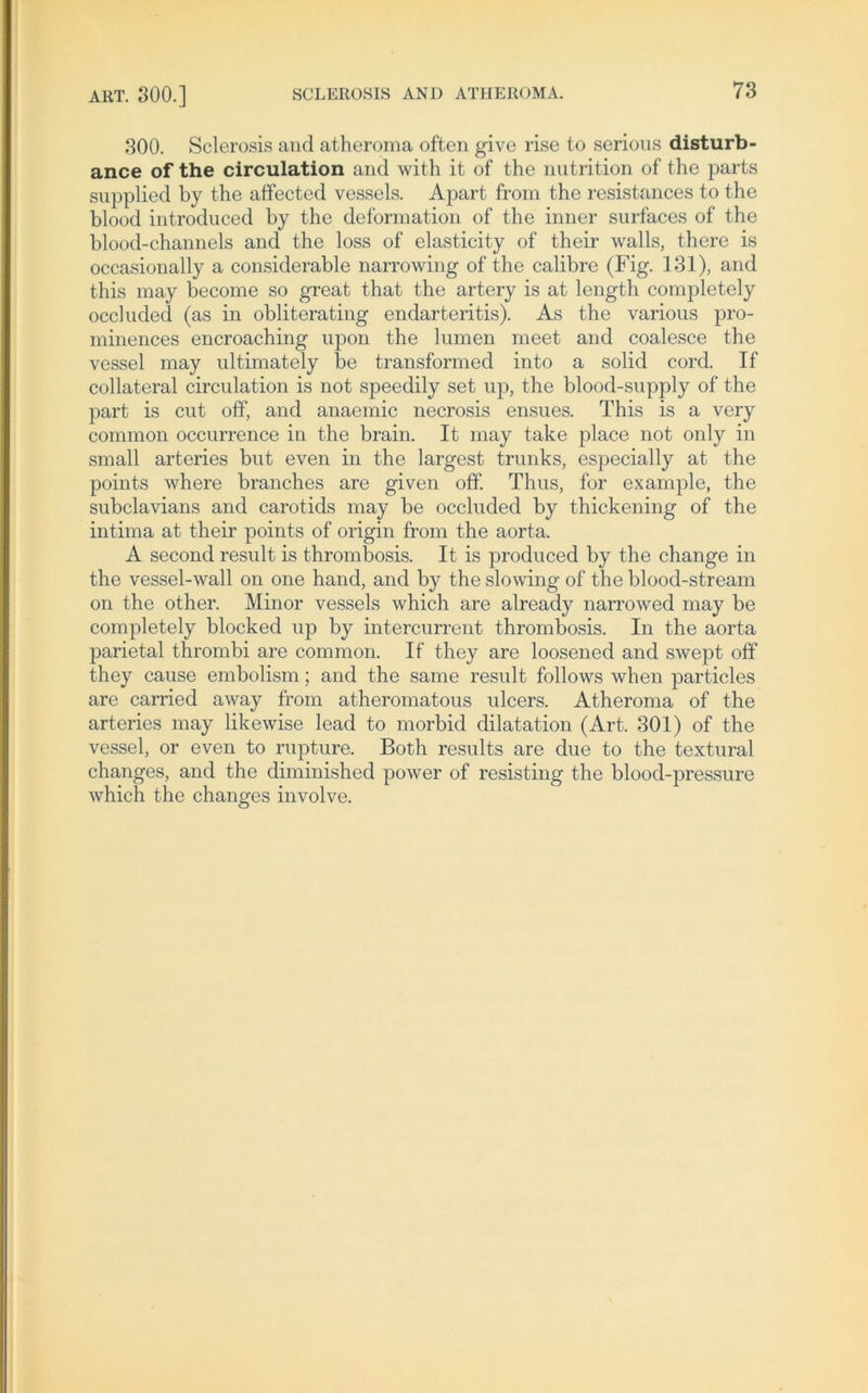 300. Sclerosis and atheroma often give rise to serious disturb- ance of the circulation and with it of the nutrition of the parts supplied by the affected vessels. Apart from the resistances to the blood introduced by the deformation of the inner surfaces of the blood-channels and the loss of elasticity of their walls, there is occasionally a considerable narrowing of the calibre (Fig. 131), and this may become so great that the artery is at length completely occluded (as in obliterating endarteritis). As the various pro- minences encroaching upon the lumen meet and coalesce the vessel may ultimately be transformed into a solid cord. If collateral circulation is not speedily set up, the blood-snpply of the part is ent off, and anaemic necrosis ensues. This is a very common occurrence in the brain. It may take place not only in small arteries bnt even in the largest trunks, especially at the points where branches are given otf. Thus, for example, the subclavians and carotids may be occluded by thickening of the intima at their points of origin from the aorta. A second result is thrombosis. It is produced by the change in the vessel-wall on one hand, and by the slowing of the blood-stream on the other. Minor vessels which are already narrowed may be completely blocked up by intercurrent thrombosis. In the aorta parietal thrombi are common. If they are loosened and swept off they cause embolism; and the same result follows when particles are carried away from atheromatous ulcers. Atheroma of the arteries may likewise lead to morbid dilatation (Art. 301) of the vessel, or even to rupture. Both results are due to the textural changes, and the diminished power of resisting the blood-pressure which the changes involve.