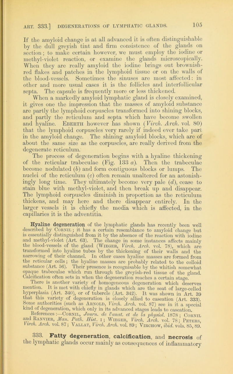If the amyloid change is at all advanced it is often distinguishable by the dull greyish tint and firm consistence of the glands on section; to make certain however, we must employ the iodine or methyl-violet reaction, or examine the glands microscopically. When they are really amyloid the iodine brings out brownish- red flakes and patches in the lymphoid tissue or on the walls of the blood-vessels. Sometimes the sinuses are most affected: in other and more usual cases it is the follicles and interfollicular septa. The capsule is frequently more or less thickened. When a markedly amyloid lymphatic gland is closely examined, it gives one the impression that the masses of amyloid substance are partly the lymphoid corpuscles transformed into shining blocks, and partly the reticulum and septa which have become swollen and hyaline. Eberth however has shown (Virch. Arch. vol. 80) that the lymphoid corpuscles very rare ly if indeed ever take part in the amyloid change. The shining amyloid blocks, which are of about the same size as the corpuscles, are really derived from the degenerate reticulum. The process of degeneration begins with a hyaline thickening of the reticular trabeculae (Fig. 133 a). Then the trabeculae become nodulated (b) and form contiguous blocks or lumps. The nuclei of the reticulum (c) often remain unaltered for an astonish- ingly long time. They ultimately become very pale (d), cease to stain blue with methyl-violet, and then break up and disappear. The lymphoid corpuscles diminish in proportion as the reticulum thickens, and may here and there disappear entirely. In the larger vessels it is chiefly the media which is affected, in the capillaries it is the adventitia. Hyaline degeneration of the lymphatic glands has recently been well described by Cornil ; it has a certain resemblance to amyloid change but is essentially distinguished from it by the absence of the reaction with iodine and methyl-violet (Art. 63). The change in some instances aftects mainly the blood-vessels of the gland (Wieger, Virch. Arch. vol. 78), which are transformed into hyaline tubes by the thickening of their walls and the narrowing of their channel. In other cases hyaline masses are formed from the reticular cells ; the hyaline masses are probably related to the colloid substance (Art. 56). Their presence is recognisable by the whitish somewhat opaque trabeculae which run through the greyish-red tissue of the gland. Calcification often sets in when the degeneration reaches a certain stage. There is another variety of homogeneous degeneration which tleserves mention. It is met with chiefly in glands which are the seat of large-celled hyperplasia (Art. 340), or of tubercle (Art. 342). It was shown in Art. 39 that this variety of degeneration is closely allied to caseation (Art. 333). Some authorities (such as Arnold, Virch. Arch. vol. 87) see in it a speciai kmd of degeneration, which only in its advanced stages leads to caseation. References:—Cornil, Journ. de Vanat. et de la physiol. 1878 ; Cornil and Ranvier, Man. Path. Hist, i; Wieger, Virch. Arch. vol. 78: Peters 1 vrch. Arch. vol. 87; Vallat, Virch. Arch. vol. 89; Virchow, ibid. vols. 85, 89! 333. Fatty degeneration, calcification, and necrosis of the lymphatic glands occur mainly as consequences of inflammatory