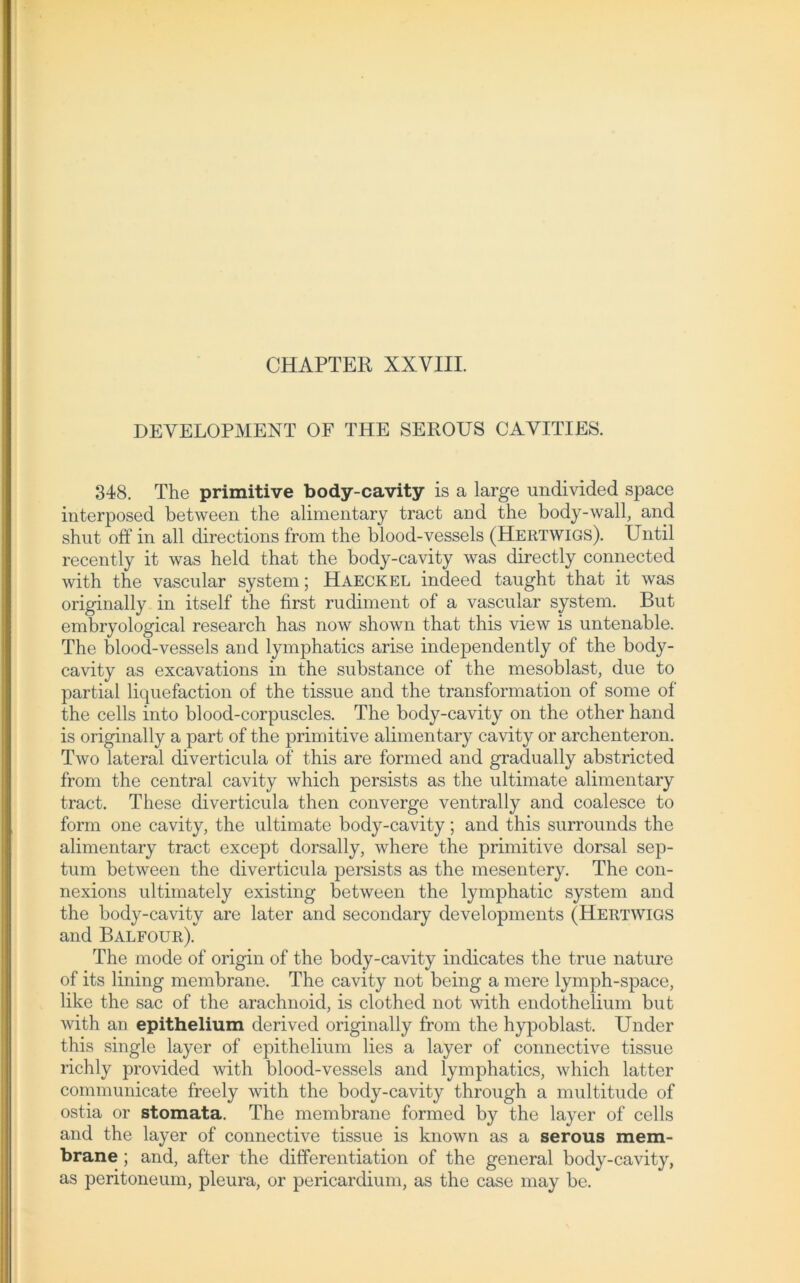 DEVELOPMENT OF THE SEROUS CAVITIES. 348. The primitive body-cavity is a large undivided space interposed between the alimentary tract arid the body-wall, and shut off in all directions from the blood-vessels (Hertwigs). Until recently it was held that the body-cavity was directly connected with the vascular System; Haeckel indeed taught that it was originally in itself the first rudiment of a vascular System. But embryological research has now shown that this view is untenable. The blood-vessels and lymphatics arise independently of the body- cavity as excavations in the substance of the mesoblast, due to partial liquefaction of the tissue and the transformation of some of the cells into blood-corpuscles. The body-cavity on the other hand is originally a part of the primitive alimentary cavity or archenteron. Two lateral diverticula of this are forrned and gradually abstricted from the central cavity which persists as the ultimate alimentary tract. These diverticula then converge ventrally and coalesce to form one cavity, the ultimate body-cavity; and this surrounds the alimentary tract except dorsally, where the primitive dorsal sep- tum between the diverticula persists as the inesentery. The con- nexions ultimately existing between the lymphatic System and the body-cavity are later and secondary developments (Hertwigs and Balfour). The mode of origin of the body-cavity indicates the true nature of its lining membrane. The cavity not being a rnere lymph-space, like the sac of the arachnoid, is clothed not with endothelium but with an epithelium derived originally from the hypoblast. Under this single layer of epithelium lies a layer of connective tissue richly provided with blood-vessels and lymphatics, which latter communicate freely with the body-cavity through a multitude of ostia or stomata. The membrane forrned by the layer of cells and the layer of connective tissue is known as a serous mem- brane ; and, after the differentiation of the general body-cavity, as peritoneum, pleura, or pericardium, as the case may be.