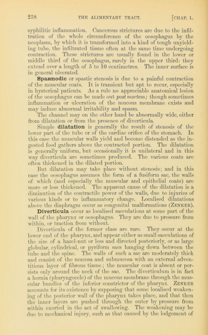 syphilitic inflammation. Cancerous strictures arc due to the Infil- tration of the whole circumference of the oesophagus by the neoplasm, by which it is transformed into a kind of tough unyield- ing tube, the infiltrated tissue often at the same time undergoing contraction. These strictures are usually found in the lower or middle third of the oesophagus, rarely in the upper third: they extend over a length of 5 to 10 centimetres. The inner surface is in general ulcerated. Spasmodic or spastic Stenosis is due to a painful contraction of the muscular coats. It is transient but apt to recur, especially in hysterical patients. As a rule no appreciable anatomical lesion of the oesophagus can be made out post mortem; though sometimes inflammation or ulceration of the mucous membrane exists and may induce abnormal irritability and spasm. The channel may on the other hand be abnormally wide, either from dilatation or from the presence of diverticula. Simple dilatation is generally the result of Stenosis of the lower part of the tube or of the cardiac orifice of the stomach. In this case the muscular walls yield and become distended as the in- gested food gathers above the contracted portion. The dilatation is generally uniform, but occasionally it is unilateral and in this way diverticula are sometimes produced. The various coats are often thickened in the dilated portion. But dilatation may take place without Stenosis; and in this case the oesophagus assumes the form of a fusiform sac, the walls of which (and especially the muscular and epithelial coats) are more or less thickened. The apparent cause of the dilatation is a diminution of the contractile power of the walls, due to injuries of various kinds or to inflammatory change. Localised dilatations above the diaphragm occur as congenital malformations (Zenker). Diverticula occur as localised sacculations at soine part of the wall of the pharynx or oesophagus. They are due to pressure from within, or traction from without. Diverticula of the former dass are rare. They occur at the lower end of the pharynx, and appear either as small sacculations of the size of a hazel-nut or less and directed posteriorly, or as large globular, cylindrical, or pyriform sacs hanging down between the tube and the spine. The walls of such a sac are moderately thick and consist of the mucosa and submucosa with an extemal adven- titious layer of fibrous tissue; the muscular coat is absent or per- sists only around the neck of the sac. The diverticulum is in fact a hernia (pharyngocele) of the mucous membrane through the mus- cular bundles of the inferior constrictor of the pharynx. Zenker accounts for its existence by supposing that some localised wcaken- ing of the posterior wall of the pharynx takes place, and that then the inner layers are pushed through the outer by pressure from within exerted in the act of swallowing. The weakening may be due to mechanical injury, such as that caused by the lodgement of