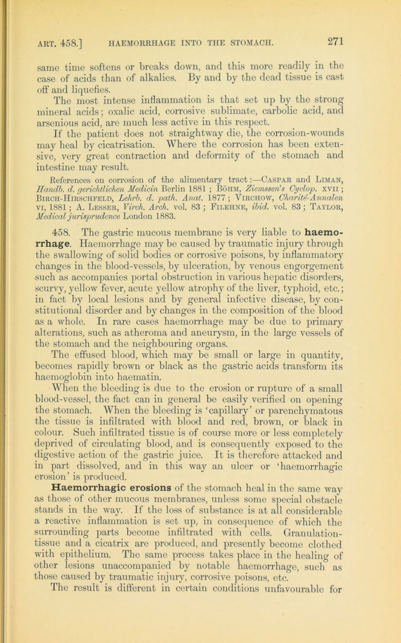 same time softens or breaks down, and this more readily in the case of acids than of alkalies. By and by the dead tissue is cast off and liquefies. The most intense inflammation Ls that set up by the strong mineral acids; oxalic acid, corrosive Sublimate, carbolic acid, and arsenious acid, are rauch less active in this respect. If the patient does not straightway die, the corrosion-wounds may heal by cicatrisation. Where the corrosion has been exten- sive, very great contraction and deformity of the stomach and intestine may result. ßeferences on corrosion of the alimentary tract:—Caspar and Liman, Tlcindb. d. gerichtlichen Medicin Berlin 1881 ; Böhm, Ziemssen''s Cyclop. xvir; Birch-Hirschfeld, Lehrb. d. path. Anat. 1877 ; Yirchow, CharitZAnnalen vi, 1881; A. Lesser, Virch. Arch. vol. 83 ; Filehne, ibid. vol. 83; Taylor, Medical jurisprudence London 1883. 458. The gastric mucous membrane is very liable to haemo- rrhage. Haemorrhage may be caused by traumatic injury through the swallowing of solid bodies or corrosive poisons, by inflammatory changes in the blood-vessels, by ulceration, by venous engorgement such as accompanies portal obstruction in various hepatic disorders, scurvy, yellow fever, acute yellow atrophy of the liver, typhoid, etc.; in fact by local lesions and by general infective disease, by con- stitutional disorder and by changes in the composition of the blood as a whole. In rare cases haemorrhage may be due to primary alterations, such as atheroma and aneurysm, in the large vessels of the stomach and the neighbouring Organs. The effused blood, which may be small or large in quantity, becomes rapiclly brown or black as the gastric acids transform its haemoglobin into haematin. When the bleeding is due to the erosion or rupture of a small blood-vessel, the fact can in general be easily verified on opening the stomach. When the bleeding is ‘capillary’ or parenchymatous the tissue is infiltrated with blood and red, brown, or black in colour. Such infiltrated tissue is of course more or less completely deprived of circulating blood, and is consequently exposed to the digestive action of the gastric juice. It is therefore attacked and in part dissolved, and in this way an ulcer or ‘ haemorrhagic erosion’ is produced. Haemorrhagic erosions of the stomach heal in the same way as those of other mucous membranes, unless some special obstacle Stands in the way. If the loss of substance is at all considerable a reactive inflammation is set up, in consequence of which the surrounding parts become infiltrated with cells. Granulation- tissue and a cicatrix are produced, and presently become clothed with epithelium. The same process takes place in the healing of other lesions unaccompanied by notable haemorrhage, such as those caused by traumatic injury, corrosive poisons, etc. The result is different in certain conditions unfavourable for