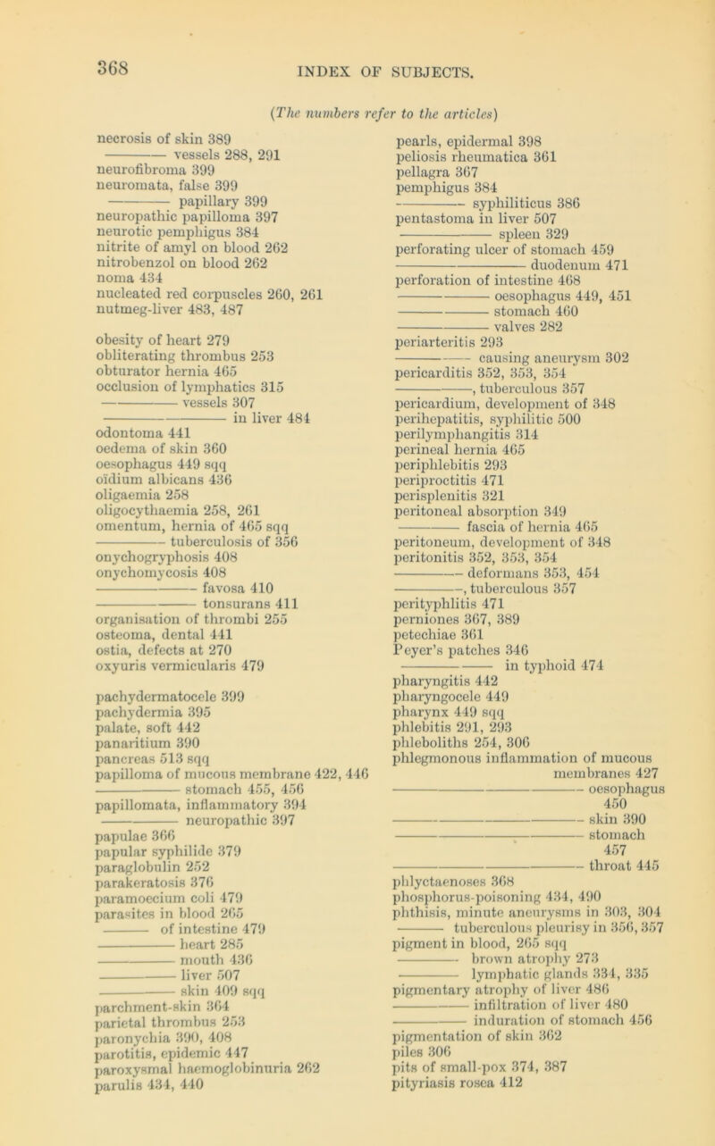 (The numbers refer to the articles) necrosis of skin 389 vessels 288, 291 neurofibroma 399 neuromata, false 399 papillary 399 neuropathic papilloma 397 neurotic pemphigus 384 nitrite of amyl on blood 262 nitrobenzol on blood 262 noma 434 nucleated red corpuscles 260, 261 nutmeg-liver 483, 487 obesity of heart 279 obliterating thrombus 253 obturator hernia 465 occlusion of lymphatics 315 vessels 307 in liver 484 odontoma 441 oedema of skin 360 oesophagus 449 sqq oklium albicans 436 oligaemia 258 oligocythaemia 258, 261 omentum, hernia of 465 sqq tuberculosis of 356 onychogryphosis 408 onychomycosis 408 favosa 410 tonsurans 411 Organisation of thrombi 255 osteoma, dental 441 ostia, defects at 270 oxyuris vermicularis 479 pachydermatocele 399 pachydermia 395 palate, soft 442 panaritium 390 pancreas 513 sqq papilloma of mucous membrane 422, 446 stomach 455, 456 papillomata, inflammatory 394 neuropathic 397 papulae 366 papular syphilide 379 paraglobulin 252 parakeratosis 376 paramoecium coli 479 parasites in blood 265 of intestine 479 heart 285 mouth 436 liver 507 skin 409 sqq parchment-skin 364 parietal thrombus 253 paronychia 390, 408 parotitis, epidemic 447 paroxysmal haemoglobinuria 262 parulis 434, 440 pearls, epidermal 398 peliosis rheumatica 361 pellagra 367 pemphigus 384 syphiliticus 386 pentastoma in liver 507 spieen 329 perforating ulcer of stomach 459 duodenum 471 Perforation of intestine 468 oesophagus 449, 451 stomach 460 valves 282 periarteritis 293 — causing aneurysm 302 pericarditis 352, 353, 354 , tuberculous 357 pericardium, development of 348 perihepatitis, syphilitic 500 perilymphangitis 314 perineal hernia 465 periphlebitis 293 periproctitis 471 perisplenitis 321 peritoneal absorption 349 fascia of hernia 465 peritoneum, development of 348 peritonitis 352, 353, 354 deformans 353, 454 , tuberculous 357 perityphlitis 471 pcrniones 367, 389 petechiae 361 Peyer’s patches 346 in typhoid 474 pharyngitis 442 pharyngocele 449 pliarynx 449 sqq phlebitis 291, 293 plileboliths 254, 300 phlegmonous inüammation of mucous membranes 427 oesophagus 450 skin 390 stomach 457 throat 445 phlyctaenoses 368 phosphorus-poisoning 434, 490 phthisis, minute aneurysms in 303, 304 tuberculous pleurisy in 356,357 pigment in blood, 265 sqq brown atropliy 273 ■ lymphatic glands 334, 335 pigmentary atrophy of liver 486 Infiltration of liver 480 induration of stomach 456 pigmentation of skin 302 piles 306 pits of small-pox 374, 387 pityriasis rosea 412