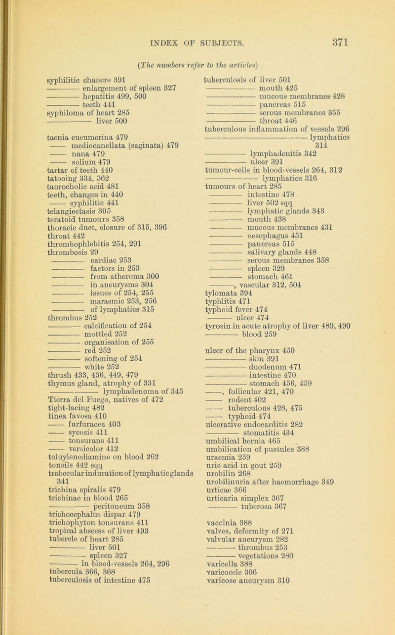 (The numbers refer to the articles) syphilitic chancre 391 enlargement of spieen 327 hepatitis 499, 500 teetb 441 syphiloma of heart 285 liver 500 taenia cucumerina 479 mediocanellata (saginata) 479 nana 479 solium 479 tartar of teeth 440 tatooing 334, 362 taurocholic acid 481 teeth, changes in 440 syphilitic 441 telangiectasis 305 teratoid tumours 358 thoracic duct, closure of 315, 396 throat 442 thrombophlebitis 254, 291 thrombosis 29 cardiac 253 factors in 253 from atheroma 300 in aneurysms 304 issues of 254, 255 marasmic 253, 256 of lymphatics 315 thrombus 252 calcification of 254 ruottled 252 Organisation of 255 red 252 softening of 254 white 252 thrush 433, 436, 449, 479 thymus gland, atrophy of 331 lymphadenoma of 345 Tierra del Fuego, natives of 472 tight-lacing 482 tinea favosa 410 furfuracea 403 sycosis 411 tonsurans 411 versicolor 412 toluylenediamine on blood 262 tonsils 442 sqq trabecular induration of lymphatic glands 341 trichina spiralis 479 trichinae in blood 265 peritoneum 358 trichocephalus dispar 479 trichophyton tonsurans 411 tropical abscess of liver 493 tubercle of heart 285 liver 501 spieen 327 in blood-vessels 264, 296 tubercula 366, 368 tuberculosis of intestine 475 tuberculosis of liver 501 mouth 425 mucous meinbranes 428 pancreas 515 serous membranes 355 throat 446 tuberculous inflammation of vessels 296 lymphatics 314 lymphadenitis 342 ulcer 391 tumour-cells in blood-vessels 264, 312 lymphatics 316 tumours of heart 285 in testine 478 liver 502 sqq lymphatic glands 343 mouth 438 mucous membranes 431 oesophagus 451 pancreas 515 salivary glands 448 serous membranes 358 —— spieen 329 stomach 461 , vascular 312, 504 tylomata 394 typhlitis 471 typhoid fever 474 ulcer 474 tyrosin in acute atrophy of liver 489, 490 blood 259 ulcer of the pharynx 450 skin 391 duodenum 471 intestine 470 stomach 456, 459 , follicular 421, 470 rodent 402 tuberculous 428, 475 typhoid 474 ulcerative endocarditis 282 Stomatitis 434 umbilical hernia 465 umbilication of pustules 388 uraemia 259 uric acid in gout 259 urobilin 268 urobilinuria after haemorrliage 349 urticae 366 urticaria simplex 367 tuberosa 367 vaccinia 388 valves, deformity of 271 valvular aneurysm 282 thrombus 253 vegetations 280 varicella 388 varicocele 306 varicose aneurysm 310