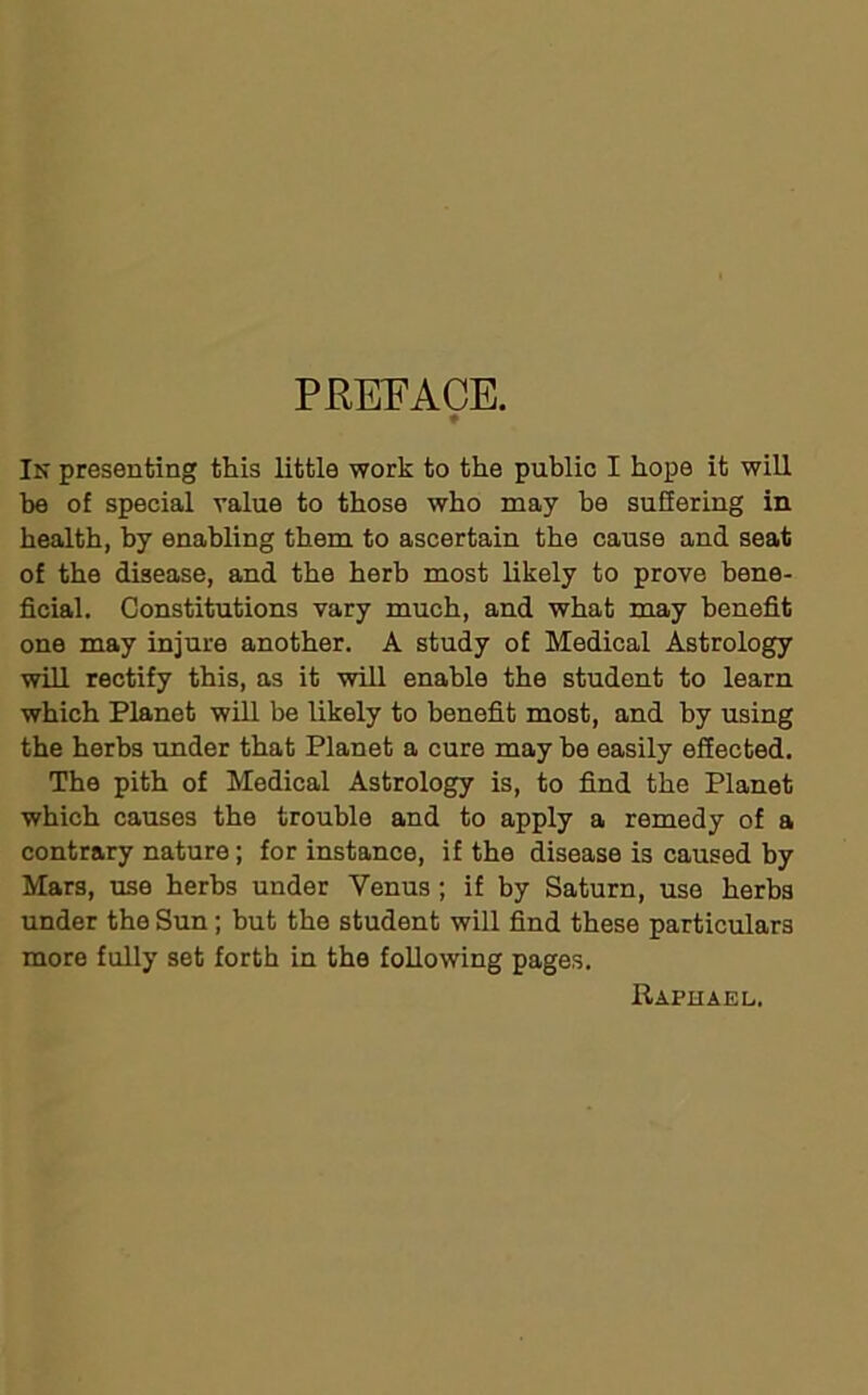 PREFACE. ♦ In presenting this little work to the public I hope it will be of special value to those who may be suffering in health, by enabling them to ascertain the cause and seat of the disease, and the herb most likely to prove bene- ficial. Constitutions vary much, and what may benefit one may injure another. A study of Medical Astrology will rectify this, as it will enable the student to learn which Planet will be likely to benefit most, and by using the herbs under that Planet a cure may be easily effected. The pith of Medical Astrology is, to find the Planet which causes the trouble and to apply a remedy of a contrary nature; for instance, if the disease is caused by Mars, use herbs under Venus; if by Saturn, use herbs under the Sun; but the student will find these particulars more fully set forth in the following pages. Raphael.