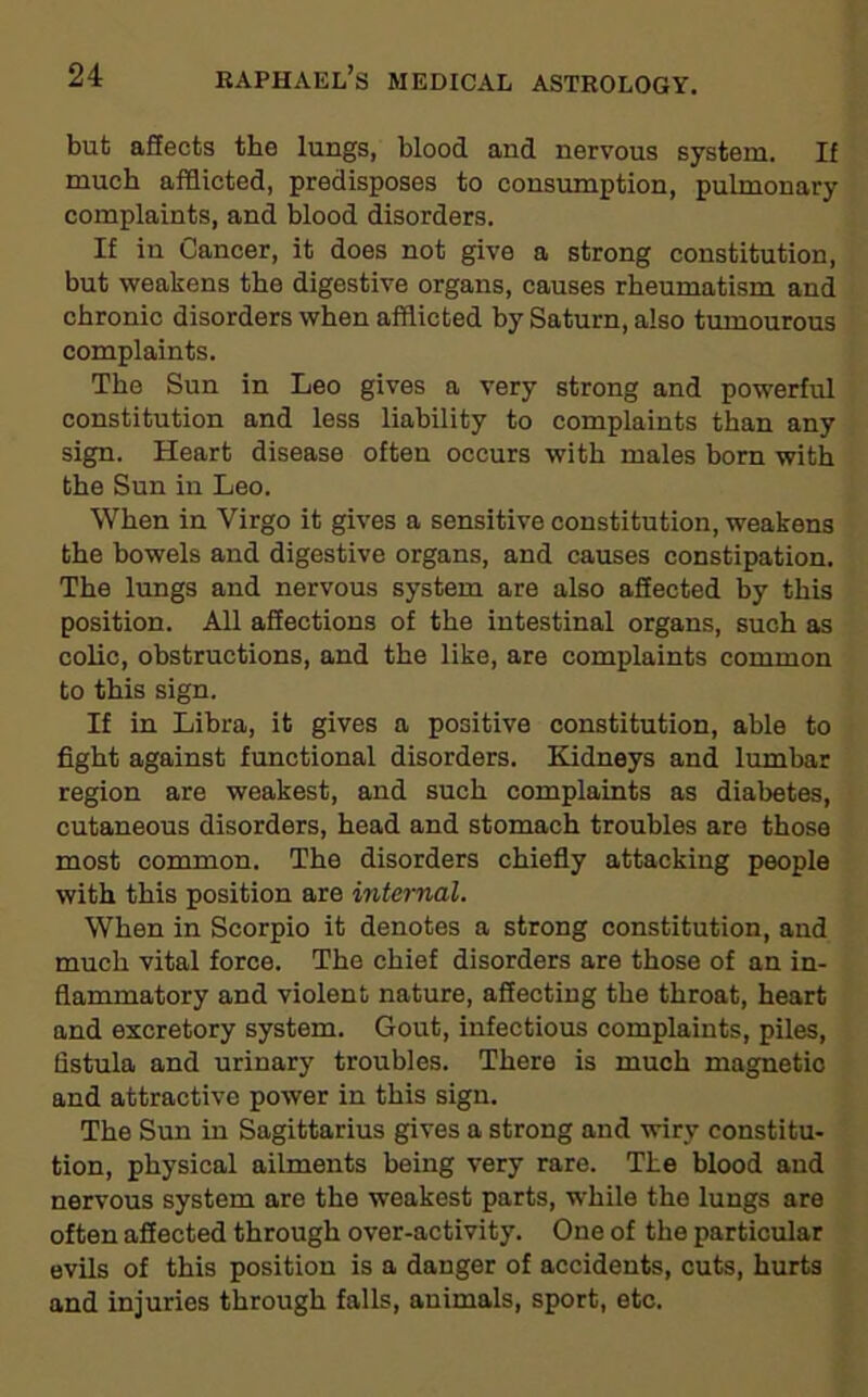 but affects the lungs, blood and nervous system. If much afflicted, predisposes to consumption, pulmonary complaints, and blood disorders. If in Cancer, it does not give a strong constitution, but weakens the digestive organs, causes rheumatism and chronic disorders when afflicted by Saturn, also tumourous complaints. The Sun in Leo gives a very strong and powerful constitution and less liability to complaints than any sign. Heart disease often occurs with males born with the Sun in Leo. When in Virgo it gives a sensitive constitution, weakens the bowels and digestive organs, and causes constipation. The lungs and nervous system are also affected by this position. All affections of the intestinal organs, such as colic, obstructions, and the like, are complaints common to this sign. If in Libra, it gives a positive constitution, able to fight against functional disorders. Kidneys and lumbar region are weakest, and such complaints as diabetes, cutaneous disorders, head and stomach troubles are those most common. The disorders chiefly attacking people with this position are internal. When in Scorpio it denotes a strong constitution, and much vital force. The chief disorders are those of an in- flammatory and violent nature, affecting the throat, heart and excretory system. Gout, infectious complaints, piles, fistula and urinary troubles. There is much magnetic and attractive power in this sign. The Sun in Sagittarius gives a strong and wiry constitu- tion, physical ailments being very rare. The blood and nervous system are the weakest parts, while the lungs are often affected through over-activity. One of the particular evils of this position is a danger of accidents, cuts, hurts and injuries through falls, animals, sport, etc.