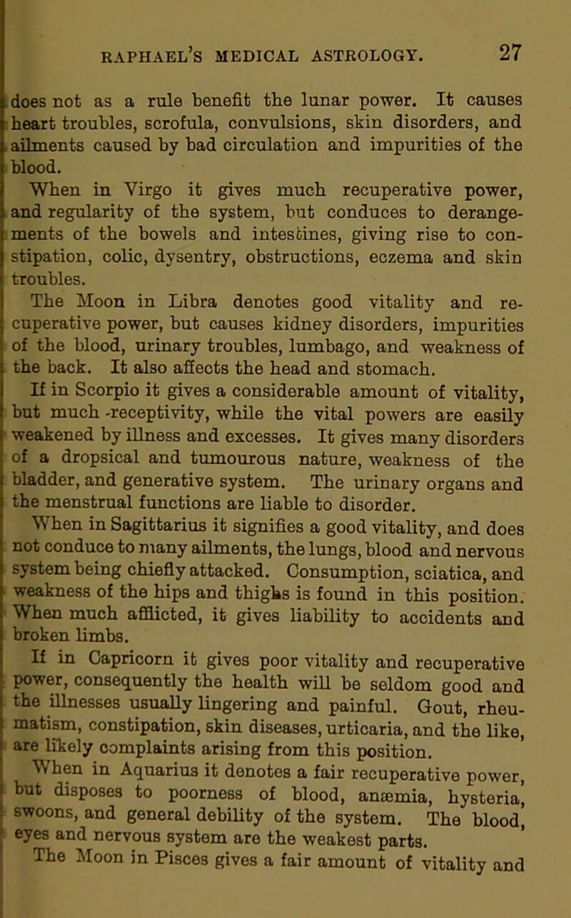 does not as a rule benefit the lunar power. It causes heart troubles, scrofula, convulsions, skin disorders, and ailments caused by bad circulation and impurities of the blood. When in Virgo it gives much recuperative power, and regularity of the system, but conduces to derange- ments of the bowels and intestines, giving rise to con- stipation, colic, dysentry, obstructions, eczema and skin troubles. The Moon in Libra denotes good vitality and re- cuperative power, but causes kidney disorders, impurities of the blood, urinary troubles, lumbago, and weakness of the back. It also affects the head and stomach. If in Scorpio it gives a considerable amount of vitality, but much -receptivity, while the vital powers are easily weakened by illness and excesses. It gives many disorders of a dropsical and tumourous nature, weakness of the bladder, and generative system. The urinary organs and the menstrual functions are liable to disorder. When in Sagittarius it signifies a good vitality, and does not conduce to many ailments, the lungs, blood and nervous system being chiefly attacked. Consumption, sciatica, and weakness of the hips and thighs is found in this position. When much afflicted, it gives liability to accidents and broken limbs. If in Capricorn it gives poor vitality and recuperative power, consequently the health will be seldom good and the illnesses usually lingering and painful. Gout, rheu- matism, constipation, skin diseases, urticaria, and the like, are likely complaints arising from this position. When in Aquarius it denotes a fair recuperative power, but disposes to poorness of blood, antemia, hysteria’, swoons, and general debility of the system. The blood’ eyes and nervous system are the weakest parts. The Moon in Pisces gives a fair amount of vitality and