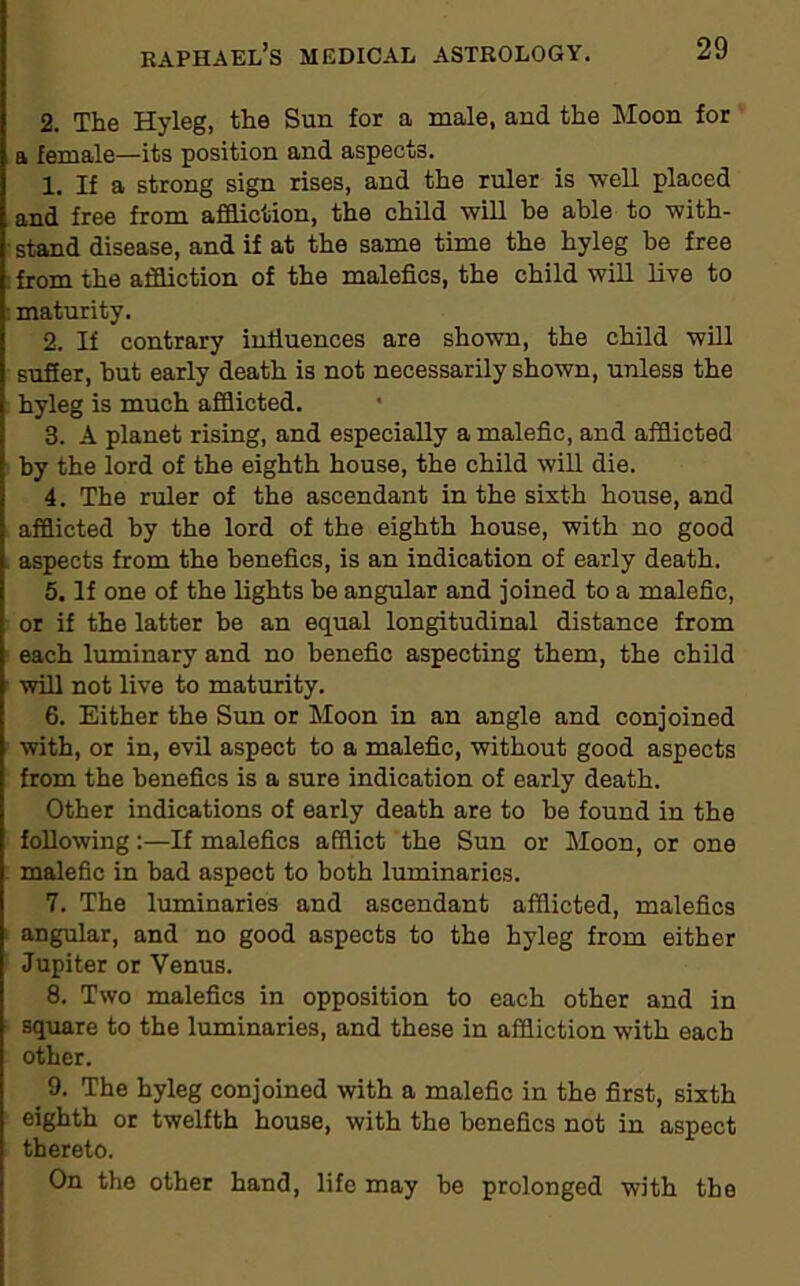 2. The Hyleg, the Sun for a male, and the Moon for a female—its position and aspects. 1. If a strong sign rises, and the ruler is well placed and free from affliction, the child will be able to with- stand disease, and if at the same time the hyleg be free from the affliction of the malefics, the child will live to maturity. 2. If contrary influences are shown, the child will suffer, but early death is not necessarily shown, unless the hyleg is much afflicted. 3. A planet rising, and especially a malefic, and afflicted by the lord of the eighth house, the child will die. 4. The ruler of the ascendant in the sixth house, and afflicted by the lord of the eighth house, with no good aspects from the benefics, is an indication of early death. 5. If one of the lights be angular and joined to a malefic, or if the latter be an equal longitudinal distance from each luminary and no benefic aspecting them, the child will not live to maturity. 6. Either the Sun or Moon in an angle and conjoined with, or in, evil aspect to a malefic, without good aspects from the benefics is a sure indication of early death. Other indications of early death are to be found in the following:—If malefics afflict the Sun or Moon, or one malefic in had aspect to both luminaries. 7. The luminaries and ascendant afflicted, malefics angular, and no good aspects to the hyleg from either Jupiter or Venus. 8. Two malefics in opposition to each other and in square to the luminaries, and these in affliction with each other. 9. The hyleg conjoined with a malefic in the first, sixth eighth or twelfth house, with the benefics not in aspect thereto. On the other hand, life may be prolonged with the