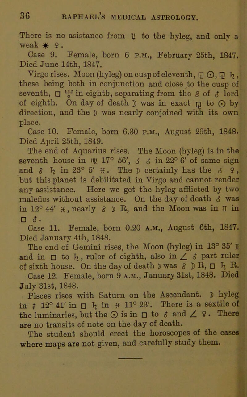 There is no asistance from 11 to the hyleg, and only a weak * $. Case 9. Female, born 6 p.m., February 25th, 1847. Died June 14th, 1847. Virgo rises. Moon (hyleg) on cusp of eleventh, Q ©, Q T-j, these being both in conjunction and close to the cusp of seventh, □ ^ in eighth, separating from the g of S lord of eighth. On day of death 1) was in exact q to 0 by direction, and the J was nearly conjoined with its own place. Case 10. Female, born 6.30 p.m., August 29th, 1848. Died April 25th, 1849. The end of Aquarius rises. The Moon (hyleg) is in the seventh house in m 17° 56', 8 3 in 22° 6' of same sign and g h in 23° 5' . The D certainly has the 3 9 , but this planet is debilitated in Virgo and cannot render any assistance. Here we get the hyleg afflicted by two malefics without assistance. On the day of death 3 was in 12° 44' X, nearly 8 J R, and the Moon was in n in as. Case 11. Female, horn 0.20 a.m., August 6th, 1847. Died January 4th, 1S48. The end of Gemini rises, the Moon (hyleg) in 13° 35' n and in □ to J?, ruler of eighth, also in /_ S part ruler of sixth house. On the day of death J was g }) R, □ R. Case 12. Female, born 9 a.m., January 31st, 1848. Died July 31st, 184S. Pisces rises with Saturn on the Ascendant. S hyleg in i 12° 41' in □ Tj in K 11° 23'. There is a sextile of the luminaries, hut the © is in □ to S and 2 • There are no transits of note on the day of death. The student should erect the horoscopes of the cases where maps are not given, and carefully study them.