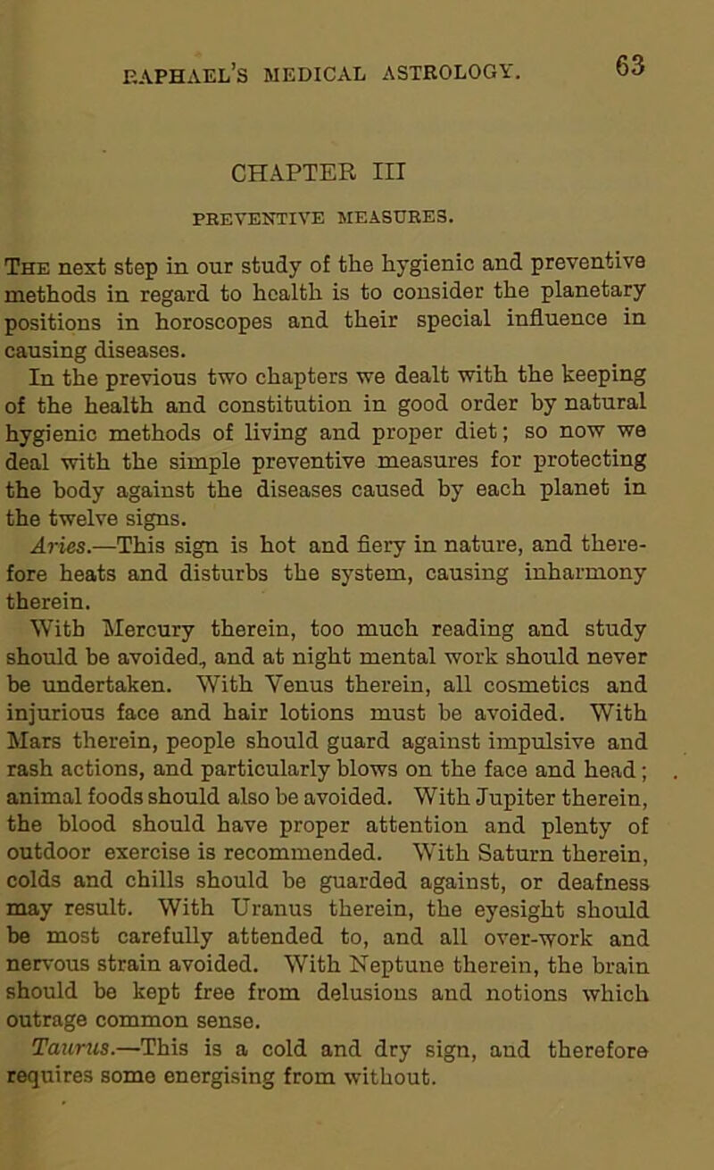 CHAPTER III PREVENTIVE MEASURES. The next step in our study of the hygienic and preventive methods in regard to health is to consider the planetary positions in horoscopes and their special influence in causing diseases. In the previous two chapters we dealt with the keeping of the health and constitution in good order by natural hygienic methods of living and proper diet; so now we deal with the simple preventive measures for protecting the body against the diseases caused by each planet in the twelve signs. Aries.—This sign is hot and fiery in nature, and there- fore heats and disturbs the system, causing inharmony therein. With Mercury therein, too much reading and study should be avoided, and at night mental work should never be undertaken. With Venus therein, all cosmetics and injurious face and hair lotions must he avoided. With Mars therein, people should guard against impulsive and rash actions, and particularly blows on the face and head; animal foods should also be avoided. With Jupiter therein, the blood should have proper attention and plenty of outdoor exercise is recommended. With Saturn therein, colds and chills should be guarded against, or deafness may result. With Uranus therein, the eyesight should be most carefully attended to, and all over-work and nervous strain avoided. With Neptune therein, the brain should be kept free from delusions and notions which outrage common sense. Taunts.—This is a cold and dry sign, and therefore requires some energising from without.