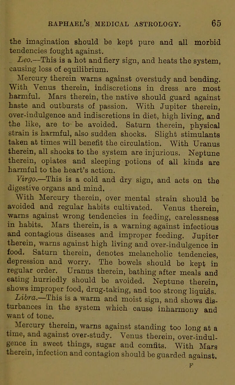 the imagination should be kept pure and all morbid tendencies fought against. Leo.—This is a hot and fiery sign, and heats the system, causing loss of equilibrium. Mercury therein warns against overstudy and bending. With Venus therein, indiscretions in dress are most harmful. Mars therein, the native should guard against haste and outbursts of passion. With Jupiter therein, over-indulgence and indiscretions in diet, high living, and the like, are to be avoided. Saturn therein, physical strain is harmful, also sudden shocks. Slight stimulants taken at times will benefit the circulation. With Uranus therein, all shocks to the system are injurious. Neptune therein, opiates and sleeping potions of all kinds are harmful to the heart’s action. Virgo.—This is a cold and dry sign, and acts on the digestive organs and mind. With Mercury therein, over mental strain should be avoided and regular habits cultivated. Venus therein, warns against wrong tendencies in feeding, carelessness in habits. Mars therein, is a warning against infectious and contagious diseases and improper feeding. Jupiter therein, warns against high living and over-indulgence in food. Saturn therein, denotes melancholic tendencies, depression and worry. The bowels should be kept in regular order. Uranus therein, bathing after meals and eating hurriedly should be avoided. Neptune therein, shows improper food, drug-taking, and too strong liquids.' Libra. This is a warm and moist sign, and shows dis- turbances in the system which cause inharmony and want of tone. Mercury therein, warns against standing too long at a time, and against over-study. Venus therein, over-indul- gence in sweet things, sugar and comfits. With Mars therein, infection and contagion should be guarded against. F