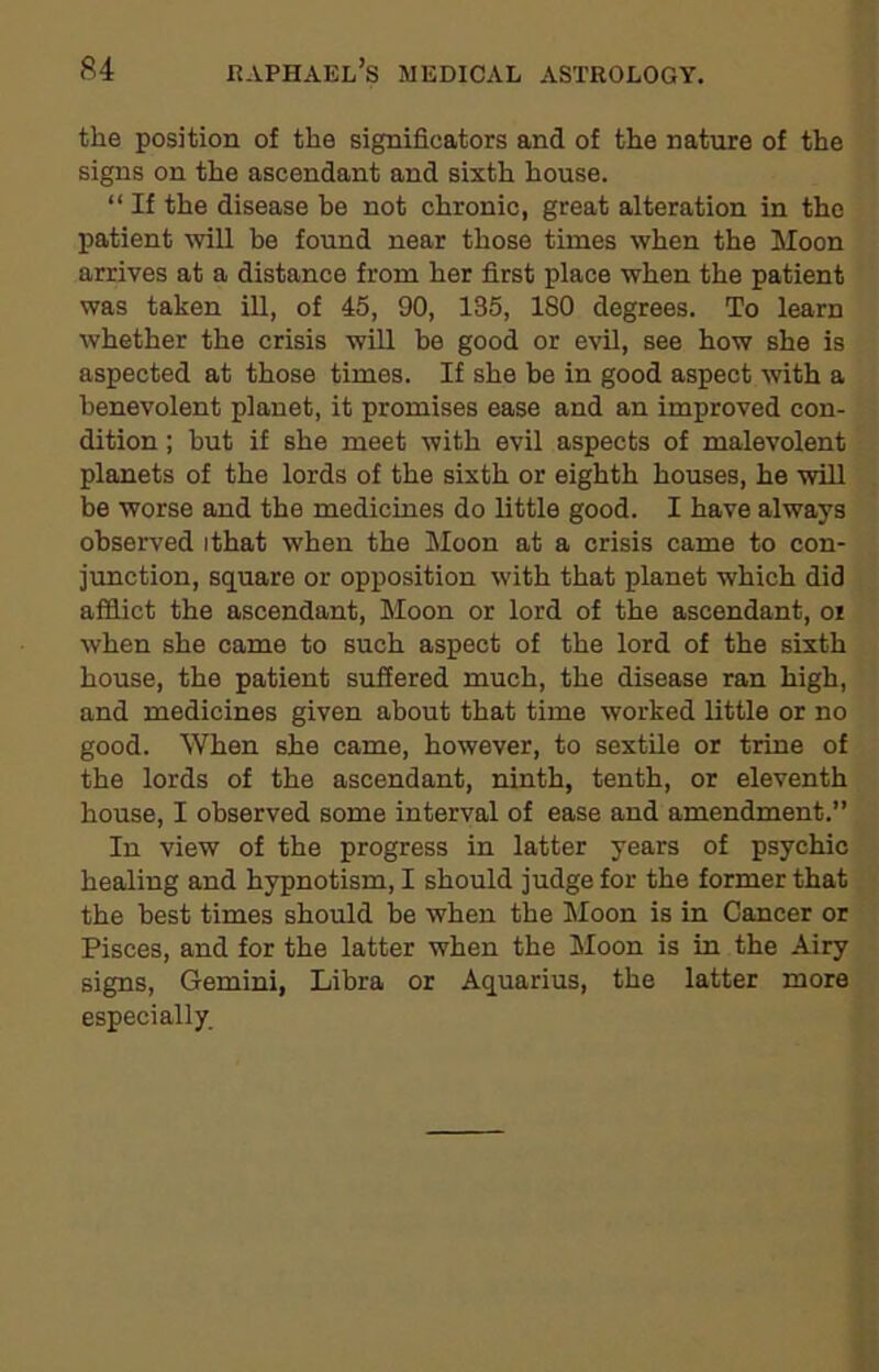 the position of the signifieators and of the nature of the signs on the ascendant and sixth house. “ If the disease he not chronic, great alteration in the patient will be found near those times when the Moon arrives at a distance from her first place when the patient was taken ill, of 45, 90, 135, ISO degrees. To learn whether the crisis will be good or evil, see how she is aspected at those times. If she be in good aspect with a benevolent planet, it promises ease and an improved con- dition ; but if she meet with evil aspects of malevolent planets of the lords of the sixth or eighth houses, he will be worse and the medicines do little good. I have always observed ithat when the Moon at a crisis came to con- junction, square or opposition with that planet which did afflict the ascendant, Moon or lord of the ascendant, or when she came to such aspect of the lord of the sixth house, the patient suffered much, the disease ran high, and medicines given about that time worked little or no good. When she came, however, to sextile or trine of the lords of the ascendant, ninth, tenth, or eleventh house, I observed some interval of ease and amendment.” In view of the progress in latter years of psychic healing and hypnotism, I should judge for the former that the best times should be when the Moon is in Cancer or Pisces, and for the latter when the Moon is in the Airy signs, Gemini, Libra or Aquarius, the latter more especially.