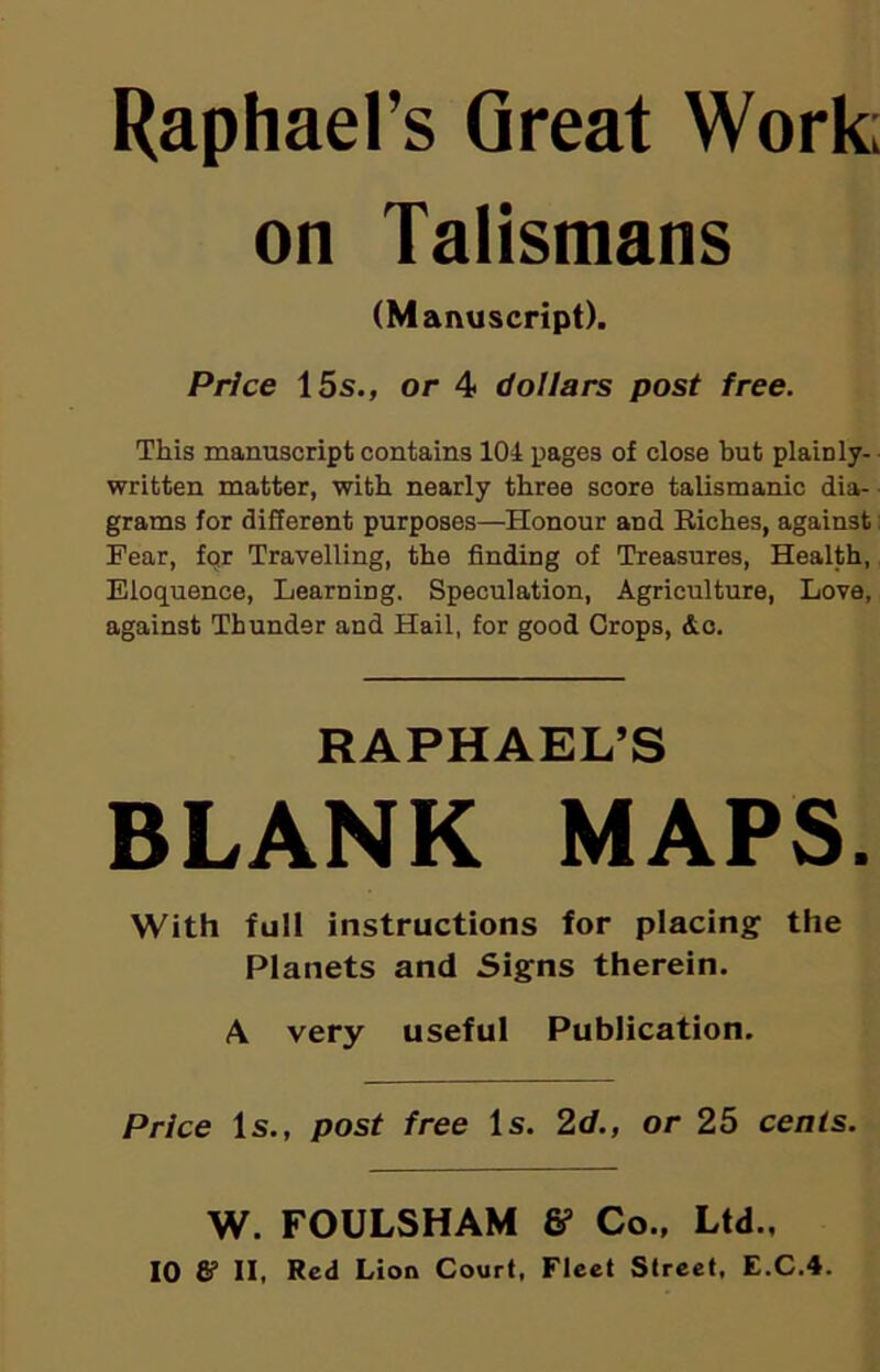 Raphael’s Great Work; on Talismans (Manuscript). Price 15s., or 4 dollars post free. This manuscript contains 104 pages of close but plainly- written matter, with nearly three score talismanic dia- grams for different purposes—Honour and Riches, against; Pear, for Travelling, the finding of Treasures, Health, Eloquence, Learning. Speculation, Agriculture, Love, against Thunder and Hail, for good Crops, &c. RAPHAEL’S BLANK MAPS. With full instructions for placing the Planets and Signs therein. A very useful Publication. Price Is., post free Is. 2d., or 25 cents. W. FOULSHAM & Co., Ltd.,