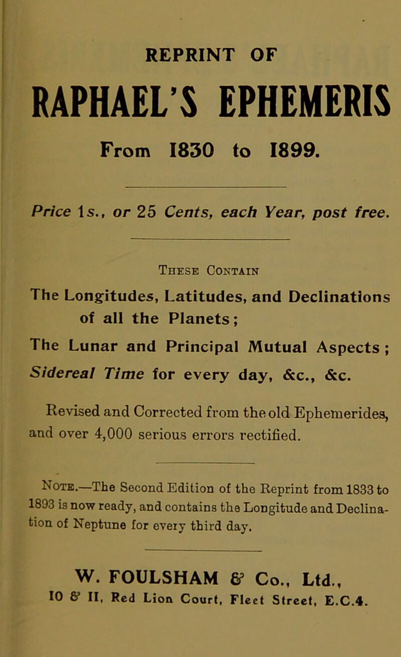 REPRINT OF RAPHAEL’S EPHEMERIS From 1830 to 1899. Price Is., or 25 Cents, each Year, post free. These Contain The Longitudes, Latitudes, and Declinations of all the Planets; The Lunar and Principal Mutual Aspects ; Sidereal Time for every day, &c., &c. Revised and Corrected from the old Ephemerides, and over 4,000 serious errors rectified. Note.—The Second Edition of the Reprint from 1833 to 1893 is now ready, and contains the Longitude and Declina- tion of Neptune for every third day. W. FOULSHAM Co., Ltd.,