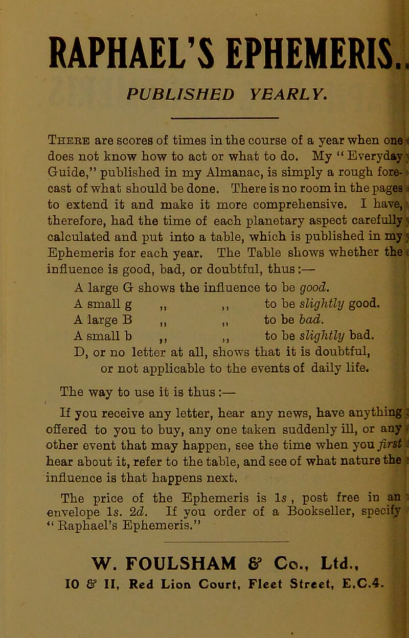 RAPHAEL'S EPHEMERIS.. PUBLISHED YEARLY. Thebe are scores of times in the course of a year when one; does not know how to act or what to do. My “ Everyday? Guide,” published in my Almanac, is simply a rough fore- cast of what should be done. There is no room in the pages i to extend it and make it more comprehensive. I have, therefore, had the time of each planetary aspect carefully > calculated and put into a table, which is published in my j Ephemeris for each year. The Table shows whether the f. influence is good, bad, or doubtful, thus:— A large G shows the influence to be good. A small g „ ,, to be slightly good. A large B „ „ to be bad. A small b ,, ,, to be slightly bad. D, or no letter at all, shows that it is doubtful, or not applicable to the events of daily life. The way to use it is thus:— If you receive any letter, hear any news, have anything:: offered to you to buy, any one taken suddenly ill, or any < other event that may happen, see the time when you first: hear about it, refer to the table, and see of what nature the : influence is that happens next. The price of the Ephemeris is Is , post free in an envelope Is. 2d. If you order of a Bookseller, specify “ Raphael’s Ephemeris.” W. FOULSHAM & Co., Ltd.,