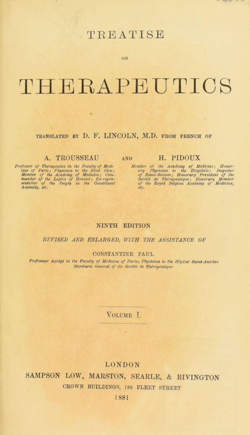 TBEATISE ON THEBAPEUTICS % TRANSLATER BY D. F. LINCOLN, M.D. FROM FRENCH OF A. TROUSSEAU Pro/essor of Therapeutics in the Faculty of Medi- cine of Paris ; Physician to the Hôtel Dieu ; Member of the Academy of Medicine; Com- mander of the Légion of Honour ; Ex-repre- sentative of the People in the Constituent Assembly, etc. AND H. PIDOUX Member of the Academy of Medicine; Honor- ary Physician lo the Hospitals ; Inspector of Eaux-Bonnes ; Honorary President of the Société de Thérapeutique ; Honorary Member of the Royal Belgian Academy of Medicine, etc. NINTH EDITION REVISED AND ENLARGED, W1TH THE ASSISTANCE OF CONSTANTINE PAUL Professeur Agrégé in the Faculty of Medicine of Paris; Physician to the Hôpital Saint-Antoine Sécrétarie General of the Société de Thérapeutique Volume I. LONDON SAMPSON LOW, MARSTON, SEARLE, & RIVINGrTON CROWN BUILDINGS, 188 ELEET STREET 1881