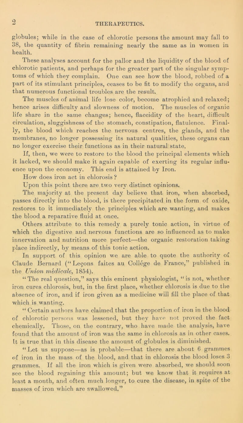 TIIERAPEUTICS. globules; whlle in the case of chlorotic persons the amount may fall to 38, the quantity of fibrin remaining nearly the saine as in women in health. These analyses account for the pallor and the liquiditv of the blood of chlorotic patients, and perhaps for the greater part of the singular syrnp- toms of which they complain. One can see how the blood, robbed of a part of its stimulant principles, ceases to be fit to modify the organs, and that numerous functional troubles are the resuit. The muscles of animal life lose color, become atrophied and relaxed; hence arises difliculty and slowness of motion. The muscles of organic life share in the saine changes; hence, flaccidity of the heart, difficult circulation, sluggishness of the stomach, constipation, flatulence. Final- ly, the blood which reaches the nervous centres, the glands, and the membranes, no longer possessing its natural qualities, these organs can no longer exercise their functions as in their natural State. If, then, we were to restore to the blood the principal éléments which it lacked, we should make it again capable of exerting its regular influ- ence upon the economy. This end is attained by Iron. How does iron act in chlorosis ? Upon this point there are two verv distinct opinions. The maiority at the présent day believe that iron, when absorbed, passes directly into the blood, is there precipitated in the form of oxide, restores to it immediately the principles which are wanting, and makes the blood a reparative fluid at once. Others attribute to this remedy a purely tonie action, in virtue of which the digestive and nervous functions are so influenced as to make innervation and nutrition more perfect—the organic restoration taking place indirectly, by means of this tonie action. In support of this opinion we are able to quote the authoritv of Claude Bernard (“Leçons faites au Collège de France,” published in the Union medicale, 1854). “ The real question,” says this eminent physiologist, “ is not, whetlier iron cures chlorosis, but, in the first place, whether chlorosis is due to the absence of iron, and if iron given as a medicine will fill the place of that which is wanting. “ Certain authors liave claimed that the proportion of iron in the blood of chlorotic persons was lessened, but they hâve not proved the fact cheinically. Those, on the contrary, who liave made the analysis, hâve found that the amount of iron was the same in chlorosis as in other cases. It is true that in this disease the amount of globules is diminished. “ Let us suppose—as is probable—that there are about G grammes of iron in the mass of the blood, and that in chlorosis the blood loses 3 grammes. If ail the iron which is given were absorbed, wre should soon see the blood regaining this amount; but we know that it requires at least a month, and often much longer, to cure the disease, in spite of the masses of iron which are swallowed.”