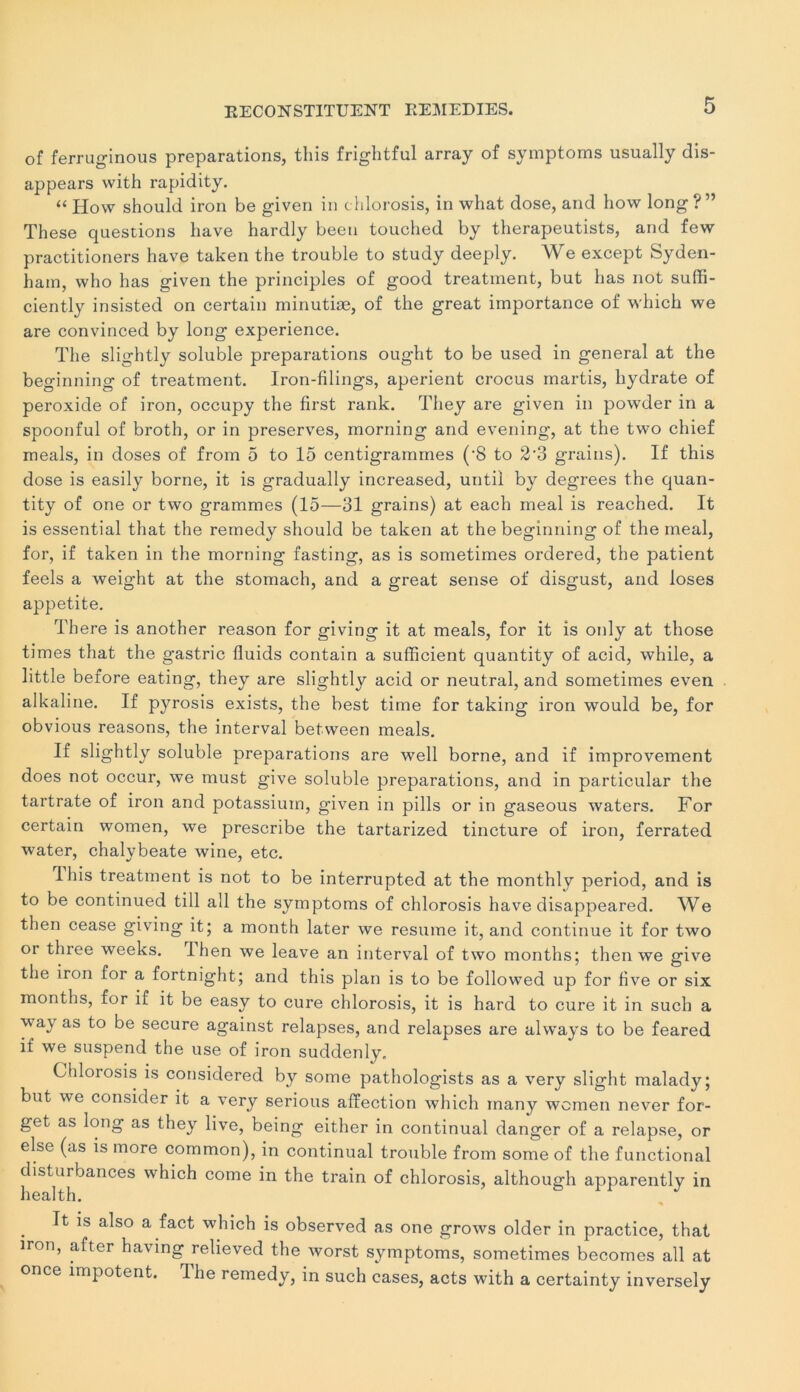 of ferruginous préparations, tins frightful array of symptoms usually dis- appears with rapidity. “ How should iron be given in chlorosis, in what dose, and how long ? ” These questions bave hardly been touched by therapeutists, and few practitioners bave taken the trouble to study deeply. We except Syden- bam, wbo bas given the principles of good treatment, but bas not suffi- ciently insisted on certain minutiæ, of tbe great importance of which we are convinced by long expérience. Tbe slightly soluble préparations ougbt to be used in general at the beginning of treatment. Iron-filings, aperient crocus martis, hydrate of peroxide of iron, occupy tbe first rank. They are given in powder in a spoonful of broth, or in préserves, morning and evening, at the two chief meals, in doses of from 5 to 15 centigrammes (‘8 to 2'3 grains). If this dose is easily borne, it is gradually increased, until by degrees the quan- tity of one or two grammes (15—31 grains) at each meal is reached. It is essential that tbe remedy should be taken at the beginning of the meal, for, if taken in the morning fasting, as is sometimes ordered, the patient feels a weight at the stomach, and a great sense of disgust, and loses appetite. There is another reason for giving it at meals, for it is only at those times that the gastric fluids contain a sufficient quantity of acid, while, a little before eating, they are slightly acid or neutral, and sometimes even alkaline. If pyrosis exists, the best time for taking iron would be, for obvious reasons, the interval between meals. If slightly soluble préparations are well borne, and if improvement does not occur, we must give soluble préparations, and in particular the tartrate of iron and potassium, given in pills or in gaseous waters. For certain women, we prescribe the tartarized tincture of iron, ferrated water, chalybeate wine, etc. ibis treatment is not to be interrupted at the monthly period, and is to be continued till ail the symptoms of chlorosis hâve disappeared. We then cease giving it; a month later we résumé it, and continue it for two or three weeks. lhen we leave an interval of two months; then we give the iron for a fortnight; and this plan is to be followed up for five or six months, for if it be easy to cure chlorosis, it is hard to cure it in sucb a way as to be secure against relapses, and relapses are always to be feared if we suspend the use of iron suddenly, Chlorosis is considered by some pathologists as a very slight malady; but we consider it a very serions affection which many women never for- get as long as they live, being either in continuai danger of a relapse, or else (as is more common), in continuai trouble from some of the functional disturbances which corne in the train of chlorosis, although apparently in health. It is also a fact which is observed as one grows older in practice, that iron, after having relieved the worst symptoms, sometimes becomes ail at once impotent. The remedy, in such cases, acts with a certainty inversely