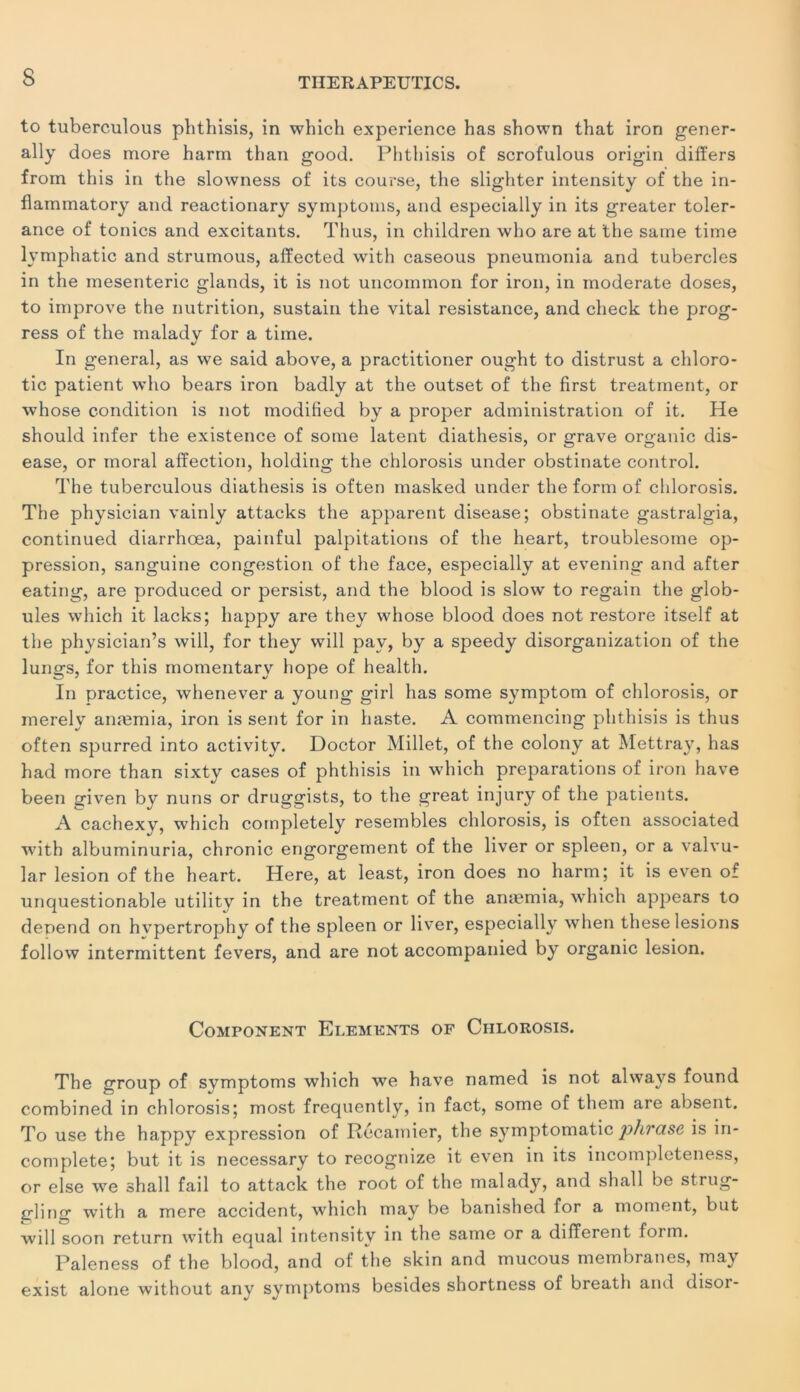 s to tuberculous phthisis, in which expérience has shown that iron gener- ally does more harm than good. Phthisis of scrofulous origin differs from this in the slowness of its course, the slighter intensity of the in- flammatory and reactionary symptoms, and especially in its greater tolér- ance of tonies and excitants. Thus, in children who are at the saine time lymphatic and strumous, affected with caseous pneumonia and tubercles in the mesenteric glands, it is not uncoimnon for iron, in moderate doses, to improve the nutrition, sustain the vital résistance, and check the prog- ress of the malady for a tiine. In general, as we said above, a practitioner ought to distrust a chloro- tic patient who bears iron badly at the outset of the first treatment, or whose condition is not modified by a proper administration of it. He should infer the existence of some latent diathesis, or grave organic dis- ease, or moral affection, holding the chlorosis under obstinate control. The tuberculous diathesis is often masked under the form of chlorosis. The physician vainly attacks the apparent disease; obstinate gastralgia, continued diarrhœa, painful palpitations of the heart, troublesome op- pression, sanguine congestion of the face, especially at evening and after eating, are produced or persist, and the blood is slow to regain the glob- ules which it lacks; happy are they whose blood does not restore itself at the physician’s will, for they will pav, by a speedy disorganization of the lungs, for this momentary hope of health. In practice, whenever a young girl has some symptom of chlorosis, or merely anæmia, iron is sent for in haste. A commencing phthisis is thus often spurred into activity. Doctor Millet, of the colony at Mettray, has had more than sixty cases of phthisis in which préparations of iron hâve been given by nuns or druggists, to the great injury of the patients. A cachexy, which completely resembles chlorosis, is often associated with albuminuria, chronic engorgement of the liver or spleen, or a valvu- lar lésion of the heart. Here, at least, iron does no harm; it is even of unquestionable utility in the treatment of the anæmia, which appears to dépend on hvpertrophy of the spleen or liver, especially when these lésions follow intermittent fevers, and are not accompanied by organic lésion. Component Eléments of Chlorosis. The group of symptoms which we hâve named is not always found combined in chlorosis; most frequently, in fact, some of them are absent. To use the happy expression of Recamier, the symptomatic phrase is in- complète; but it is necessary to recognize it even in its incompleteness, or else we shall fail to attack the root of the malady, and shall be strug- gling with a mere accident, which may be banished for a moment, but will soon return wTith equal intensity in the same or a different form. Paleness of the blood, and of the skin and mucous membranes, may exist alone without any symptoms besides shortness of breath and disor-