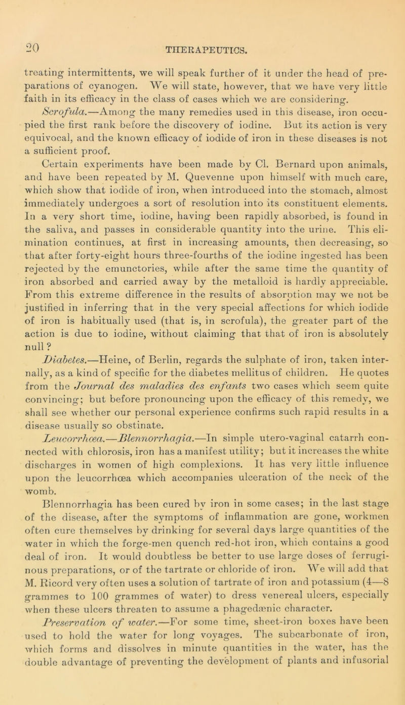 treating intermittents, we will speak further of it under the head of pré- parations of cyanogen. We will State, however, that we hâve very little faith in its efficacy in the class of cases wliich we are considering. Scrofula.—Ainong the many reinedies used in this disease, iron occu- pied the lirst rank before the discovery of iodine. But its action is very equivocal, and the known efficacy of iodide of iron in these diseases is not a sufficient proof. Certain experiments hâve been made by Cl. Bernard upon animais, and hâve been repeated by M. Quevenne upon himself with much care, which show that iodide of iron, when introduced into the stomach, almost itnmediately undergoes a sort of résolution into its constituent éléments. In a very short time, iodine, having been rapidly absorbed, is found in the saliva, and passes in considérable quantity into the urine. This éli- mination continues, at first in increasing amounts, then decreasing, so that after forty-eight hours three-fourths of the iodine ingested bas been rejected by the emunctories, while after the same time the quantity of iron absorbed and carried away by the metalloid is hardlv appréciable. From this extreme différence in the results of absorption may we not be justified in inferring that in the very spécial affections for which iodide of iron is habitually used (that is, in scrofula), the greater part of the action is due to iodine, without claiming that that of iron is absolutely null ? Diabètes.—Heine, of Berlin, regards the sulphate of iron, taken inter- nally, as a kind of spécifie for the diabètes mellitus of children. He quotes from the Journal des maladies des enfants two cases which seem quite convincing; but before pronouncing upon the efficacy of this remedy, we shall see whether our personal expérience confirms such rapid results in a disease usually so obstinate. Leucorrhoea.—Dlennorrhagia.—In simple utero-vaginal catarrh con- nected with chlorosis, iron has a manifest utility ; but it increases the white discharges in women of high complexions. It has very little influence upon the leucorrhœa which accompanies ulcération of the neck of the womb. Blennorrhagia has been cured by iron in some cases; in the last stage of the disease, after the symptoms of inflammation are gone, workmen often cure themselves by drinking for several days large quantities of the water in which the forge-men quench red-hot iron, which contains a good deal of iron. It would doubtless be better to use large doses of ferrugi- nous préparations, or of the tartrate or chloride of iron. We will add that M. Ricord very often uses a solution of tartrate of iron and potassium (4—8 grammes to 100 grammes of water) to dress venereal ulcers, especially when these ulcers threaten to assume a phagedænic character. Préservation of icater.—For some time, sheet-iron boxes hâve been used to hold the water for long voyages. The subcarbonate of iron, which forms and dissolves in minute quantities in the water, has the double advantage of preventing the development of plants and infusorial