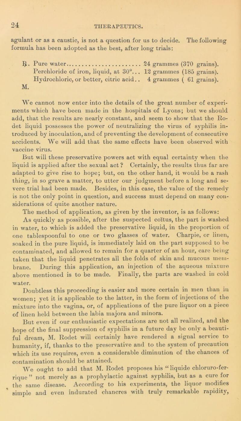 agulant or as a caustic, is not a question for us to décidé. The following formula bas been adopted as the best, after long trials: Pure water 24 grammes (370 grains). Perchloride of iron, liquid, at 30°... 12 grammes (185 grains). Hydrochloric, or better, citric acid.. 4 grammes ( 61 grains). M. We cannot now enter into the details of the great number of experi- ments which hâve been made in the hospitals of Lyons; but we should add, that the results are nearly constant, and seem to show that the Ro- det liquid possesses the power of neutralizing the virus of syphilis in- troduced by inoculation, and of preventing the development of consecutive accidents. We will add that the saine efïects hâve been observed with vaccine virus. But will these preservative powers act with equal certainty when the liquid is applied after the sexual act? Certainly, the results thus far are adapted to give rise to hope; but, on the otlier hand, it would be a rash thing, in so grave a matter, to utter our judgment before a long and se- vere trial had been made. Besides, in this case, the value of the remedy is not the only point in question, and success must dépend on many con- sidérations of quite another nature. The method of application, as given by the inventor, is as follows: As quickly as possible, after the suspected coïtus, the part is washed in water, to which is added the preservative liquid, in the proportion of one tablespoonful to one or two glasses of water. Charpie, or linen, soaked in the pure liquid, is iminediately laid on the part supposed to be contaminated, and allowed to remain for a quarter of an hour, care being taken that the liquid pénétrâtes ail the folds of skin and mucous mem- brane. During this application, an injection of the aqueous mixture above mentioned is to be made. Finally, the parts are washed in cold water. Doubtless this proceeding is easier and more certain in men than in women; yet it is applicable to the latter, in the form of injections of the mixture into the vagina, or, of applications of the pure liquor on a piece of linen held between the labia majora and minora. But even if our enthusiastic expectations are not ail realized, and the hope of the final suppression of syphilis in a future day be onlv a beauti- ful dream, M. Rodet will certainly hâve rendered a signal service to humanity, if, thanks to the preservative and to the System of précaution which its use requires, even a considérable diminution of the chances of contamination should be attaincd. We ought to add that M. Rodet proposes his “liquide chloruro-fer- rique ” not merely as a prophylactic against syphilis, but as a cure for the same disease. According to his experiments, the liquor modifies simple and even indurated chancres with truly remarkable rapidity,