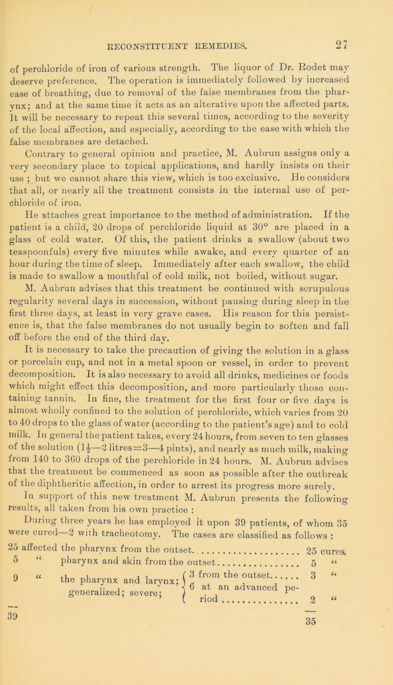 of perchloride of iron of various strength. The liquor of Dr. Rodet may deserve preference. The operation is immediately followed by increased ease of breathing, due to removal of the false membranes from the phar- ynx; and at the saine tiine it acts as an alterative upon the afïected parts, ît will be necessary to repeat this several times, according to the severity of the local affection, and especially, according to the ease with which the false membranes are detached. Contrary to general opinion and practice, M. Aubrun assigns only a verv secondary place to topical applications, and hardly insists on their use ; but we cannot share this view, which is too exclusive. He considers that ail, or nearly ail the treatment consists in the internai use of per- chloride of iron. He attaches great importance to the method of administration. If the patient is a child, 20 drops of perchloride liquid at 30° are placed in a glass of cold water. Of this, the patient drinks a swallow (about two teaspoonfuls) every five minutes while awake, and everv quarter of an hour during the time of sleep. Immediately after each swallow, the child is made to swallow a mouthful of cold milk, not boiled, without sugar. M. Aubrun advises that this treatment be continued with scrupulous regularity several days in succession, without pausing during sleep in the first three days, at least in very grave cases. His reason for this persist- ence is, that the false membranes do not usually begin to soften and fall off before the end of the third day. It is necessary to take the précaution of giving the solution in a glass or porcelain cup, and not in a métal spoon or vessel, in order to prevent décomposition. It is also necessary to avoid ail drinks, medicines or foods which might effect this décomposition, and more particularly those con- taining tannin. In fine, the treatment for the first four or five days is almost wholly confined to the solution of perchloride, which varies from 20 to 40 drops to the glass of water (according to the patient’s âge) and to cold milk. In general the patient takes, every 24 hours, from seven to ten glasses of the solution (1^-—2 litres = 3—4pints), and nearlv as much milk, making from 140 to 3G0 drops of the perchloride in 24 hours. M. Aubrun advises that the treatment be commenced as soon as possible after the outbreak of the diphtheritic affection, in order to arrest its progress more surelv. In support of this new treatment M. Aubrun présents the following results, ail taken from his own practice : During three years he has employed it upon 39 patients, of whom 35 were cured 2 with tracheotomy. The cases are classified as follows : 25 affected the pharynx from the outset. 5 “ pharynx and skin from the outset Q « j i ( 3 from the outset y the pharynx and larvnx; \ n , i• i i b at an advanced pe- generalized ; severe; J . . 1 [ riod 25 cures. 5 “ 3 “ 2 “ 39 35