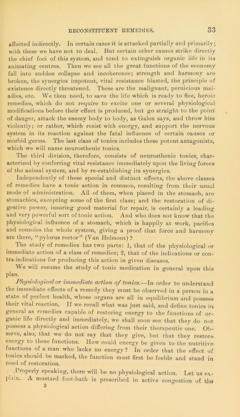 affected indirectly. In certain cases it is attacked partially and primarily; with these vve hâve not to deal. But certain other causes strike directly the chief foci of this System, and tend to extinguish organic iife in its animating centres. Then we see ail the great functions of the econorny fall into sudden collapse and incohérence; strength and harmony are broken, the synergies impotent, vital résistance blasted, the principle of existence directly threatened. These are the malignant, pernicious mal- adies, etc. We then need, to save the life which is ready to flee, heroio remedies, which do not require to excite one or several physiological modifications before their efïect is produced, but go straight to the point of danger, attack the enemy body to body, as Galen says, and throw him violently; or rather, which resist with energy, and support the nervous System in its reaction against the fatal influence of certain causes or morbid germs. The last class of tonies includes these potent antagonists, which we will name neurosthenic tonies. The third division, therefore, consists of neurosthenic tonies, char- acterized by conferring vital résistance immediately upon the living forces of the animal System, and by re-establishing its synergies. Independently of these spécial and distinct effects, the above classes of remedies hâve a tonie action in common, resulting from their usual mode of administration. Ail of them, when placed in the stomach, are stomachics, excepting some of the first class; and the restoration of di- gestive power, insuring good material for repair, is certainly a leading and very powerful sort of tonie action. And who does not know that the physiological influence of a stomach, which is happily at work, pacifies and consoles the whole System, giving a proof that force and harmony are there, “pylorus rector” (Van Helmont) ? Ihe study of remedies lias two parts: 1, that of the physiological or immédiate action of a class of remedies; 2, that of the indications or con- tra-indications for producing this action in given diseases. We will résumé the study of tonie médication in general upon this plan. Physiological or immédiate action of tonies.—In order to understand the immédiate effects of a remedy they inust be observed in a person in a State of perfect health, whose organs are ail in equilibrium and possess their vital reaction. If we recall wharf; was just said, and defîne tonies ini general as remedies capable of restoring energy to the functions of or- ganic life directly and immediately, we shall soon see that they do not possess a physiological action dififering from their therapeutic one. Ob- serve, also, that we do not say that they give, but that they restore energy to these functions. How could energy be given to the nutritive functions of a man who lacks no energy? In order that the efïect of tonies should be marked, the function must first be feeble and stand in need of restoration. .Piopeily speaking, there will be no physiological action. Let us e\- plain. A mustard foot-bath is prescribed in active congestion of ths