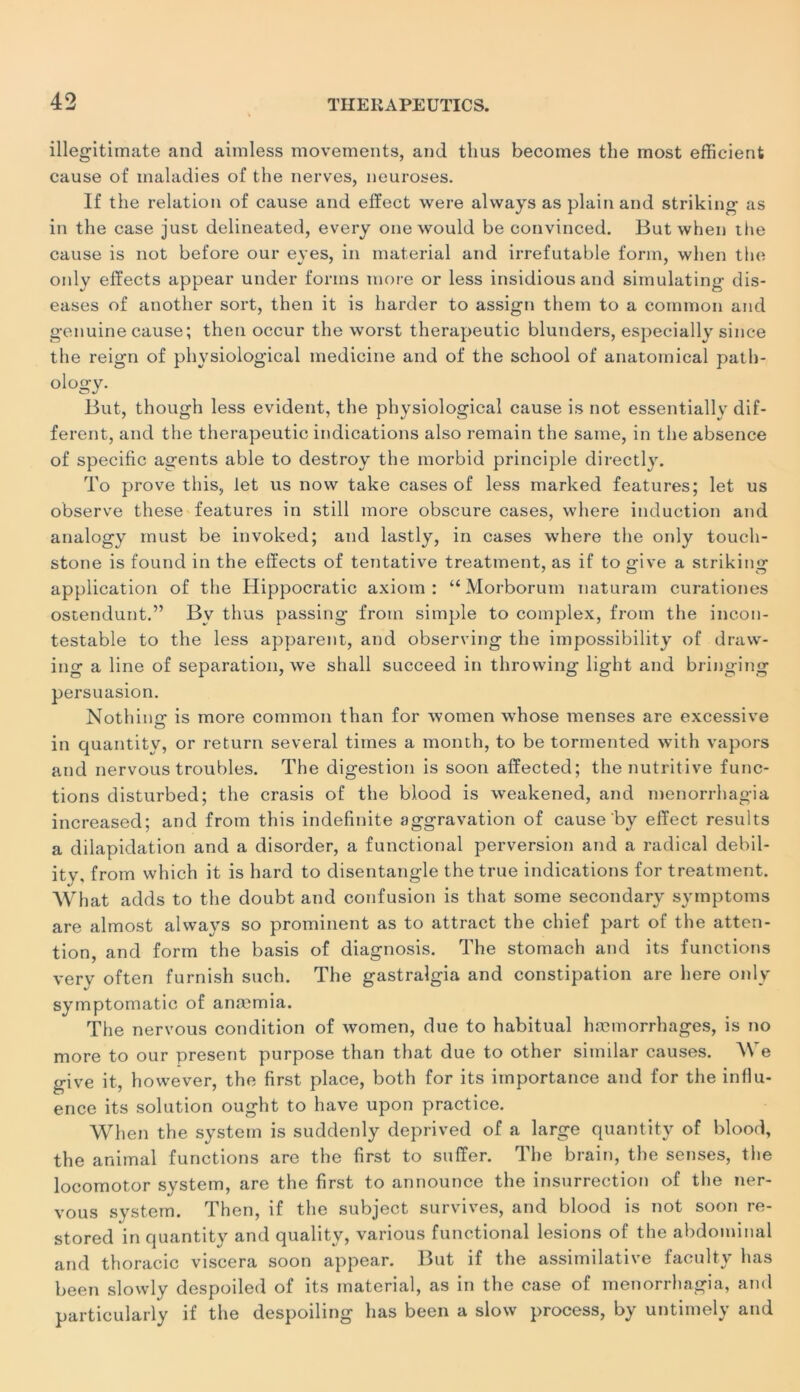 illegitimate and aimless movements, and tlius becomes the most efficient cause of maladies of the nerves, neuroses. If the relation of cause and efïect were always as plain and striking as in the case just delineated, every one would be convinced. But when the cause is not before our eyes, in material and irréfutable form, when the only effects appear under fonns more or less insidiousand simulating dis- eases of another sort, then it is harder to assign them to a comraon and genuine cause; then occur the worst therapeutic blunders, especially silice the reign of physiological medicine and of the school of anatomical path- ology. But, though less évident, the physiological cause is not essentially dif- ferent, and the therapeutic indications also remain the same, in the absence of spécifie agents able to destroy the morbid principle directly. To prove this, let us novv take cases of less marked features; let us observe these features in still more obscure cases, vvhere induction and analogy must be invoked; and lastly, in cases where the only touch- stone is found in the elïects of tentative treatment, as if to give a strikiim application of the Hippocratic axiom : “ Morborum naturam curationes ostendunt.” Bv thus passing from simple to complex, from the incon- testable to the less apparent, and observing the impossibility of draw- ing a line of séparation, we shall succeed in throwing light and bringing persuasion. Nothimr is more common than for women whose menses are excessive in quantity, or return several times a month, to be tormented with vapors and nervous troubles. The digestion is soon afïected; the nutritive func- tions disturbed; the crasis of the blood is weakened, and menorrhagia increased; and from this indefinite aggravation of cause by efïect results a dilapidation and a disorder, a functional perversion and a radical debil- ity, from which it is hard to disentangle the true indications for treatment. What adds to the doubt and confusion is that some secondary symptoms are almost always so prominent as to attract the chief part of the atten- tion, and form the basis of diagnosis. The stomach and its functions verv often furnish such. The gastralgia and constipation are here only symptomatic of anæmia. The nervous condition of women, due to habituai hæmorrhages, is no more to our présent purpose than that due to other similar causes. We give it, however, the first place, both for its importance and for the influ- ence its solution ought to hâve upon practice. When the System is suddenly deprived of a large quantity of blood, the animal functions are the first to sufïer. The brain, the senses, the locomotor system, are the first to announce the insurrection of the ner- vous System. Then, if the subject survives, and blood is not soon re- stored in quantity and quality, various functional lésions of the abdominal and thoracic viscera soon appear. But if the assimilative faculty lias been slowly despoiled of its material, as in the case of menorrhagia, and particularly if the despoiling lias been a slow process, by untimely and