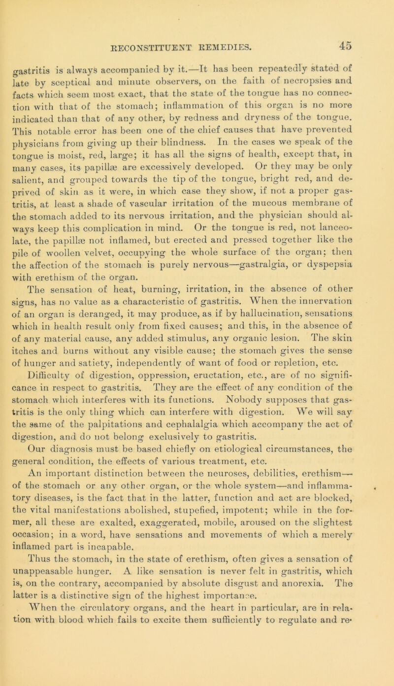 gastritis is always accompanied by it.—It bas been repeatedly stated of ]ate by sceptical and minute observers, on the faith ot‘ necropsies and facts which seem most exact, that the State of the tongue has no connec- tion with tliat of the stomach; inflammation of this organ is no more indicated than that of any other, by redness and dryness of the tongue. This notable error has been one of the chief causes that hâve prevented physicians from giving up their blindness. In the cases we speak of the tongue is moist, red, large; it has ail the signs of health, except that, in many cases, its papillæ are excessively developed. Or they may be only salient, and grouped towards the tip of the tongue, bright red, and de- prived of skin as it were, in which case they show, if not a proper gas- tritis, at least a shade of vascular irritation of the mucous membrane of the stomach added to its nervous irritation, and the physician should al- ways keep this complication in mind. Or the tongue is red, not lanceo- late, the papillæ not inflamed, but erected and pressed together like the pile of woollen velvet, occupying the whole surface of the organ; then the affection of the stomach is purely nervous—gastralgia, or dvspepsia with erethism of the organ. The sensation of heat, burning, irritation, in the absence of other sio-ns, has no value as a characteristic of gastritis. When the innervation of an organ is deranged, it may produce, as if by hallucination, sensations which in health resuit only frorn fixed causes; and this, in the absence of of any material cause, any added stimulus, any organic lésion. The skin itches and burns without any visible cause; the stomach gives the sense of hunger and satiety, independently of want of food or repletion, etc. Difficulty of digestion, oppression, éructation, etc., are of no signifi- cance in respect to gastritis. Thev are the effect of any condition of the stomach which interfères with its functions. Nobody supposes that gas- tritis is the only thing which can interfère with digestion. We will say the saine of the palpitations and cephalalgia which accompany the act of digestion, and do not belong exclusively to gastritis. Our diagnosis must be based chieflv on etiological circumstances, the general condition, the effects of various treatment, etc. An important distinction between the neuroses, debilities, erethism— of the stomach or any other organ, or the whole System—and inflamma- tory diseases, is the fact that in the latter, function and act are blocked, the vital manifestations abolished, stupefied, impotent; while in the for- mer, ail these are exalted, exaggerated, mobile, aroused on the slightest occasion; in a word, hâve sensations and movements of which a merely inflamed part is incapable. Thus the stomach, in the State of erethism, often gives a sensation of unappeasable hunger. A like sensation is never felt in gastritis, which is, on the contrary, accompanied by absolute disgust and anorexia. The latter is a distinctive sign of the highest importance. When the circulatory organs, and the heart in particular, are in rela- tion with blood which fails to excite them sufficientlv to regulate and re* J O