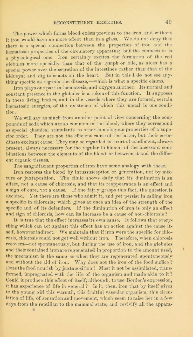The power which forms blood exists previous to the iron, and without it iron would hâve no more effect than in a glass. We do not deny that there is a spécial connection between the properties of iron and the hæmatosic properties of the circulatory apparatus; but the connection is a physiological one. Iron certainly excites the formation of the red globules more specially than that of the lymph or bile, as aloes lias a spécial power over the sécrétion of the intestines rather than that of the kidneys; and digitalis acts on the heart. But in this I do not see any- thing spécifie as regards the disease,—which is what a spécifie daims. Iron plays one part in hæmatosis, and oxygen another. Its normal and constant presence in the globules is a token of this function. It supposes in these living bodies, and in the vessels where they are formed, certain hæmatosic energies, of the existence of which this métal is one condi- tion. We will say as much from another point of view concerning the com- pounds of soda which are so common in the blood, where they correspond as spécial Chemical stimulants to other homologous properties of a supe- rior order. Thev are not the efficient cause of the latter, but their co-or- dinate excitant cause. They mav be regarded as a sort of condiment, alwavs présent, always necessary for the regular fulfilment of the incessant com- binations between the éléments of the blood, or between it and the differ- ent organic tissues. The sanguifacient properties of iron hâve some analogv with these. Iron restores the blood by intussusception or génération, not by mix- ture or juxtaposition. The clinic shows daily that its diminution is an effect, not a cause of chlorosis, and that its reappearance is an effect and a sign of cure, not a cause. If one fairly grasps this fact, the question is decided. Yet there are those who admit it, and yet persist in calling iron a spécifie in chlorosis; which gives at once an idea of the strength of the spécifie and of its defenders. If the diminution of iron is only an effect and sign of chlorosis, how can its increase be a cause of non-chlorosis ? It is true that the effect increasesits own cause. It follows that every- thing which can act against this effect has an action against the cause it- self, however indirect. We maintain that if iron were the spécifie for chlo- rosis, chlorosis could not get well without iron. Therefore, when chlorosis recovers—not spontaneously, but during the use of iron, and the globules and their contained iron are regenerated in proportion to the amount used, the mechanism is the same as when they are regenerated spontaneously and without the aid of iron. Whv does not the iron of the food suffice ? Does the food nourish by juxtaposition ? Must it not be assimilated, trans- formed, impregnated with the life of the organism and ruade akin to it ? Could it produce this effect of itself, although, tousc Borden’s expression, it has expérience of life in general? Is it, then, iron that bv itself gives to the young girl this warmth, this fruitful vascular organism, this circu- lation of life, of sensation and movement, which seem to raise lier in a few days from the reptilian to the mammal state, and revivify ail the appara- 4