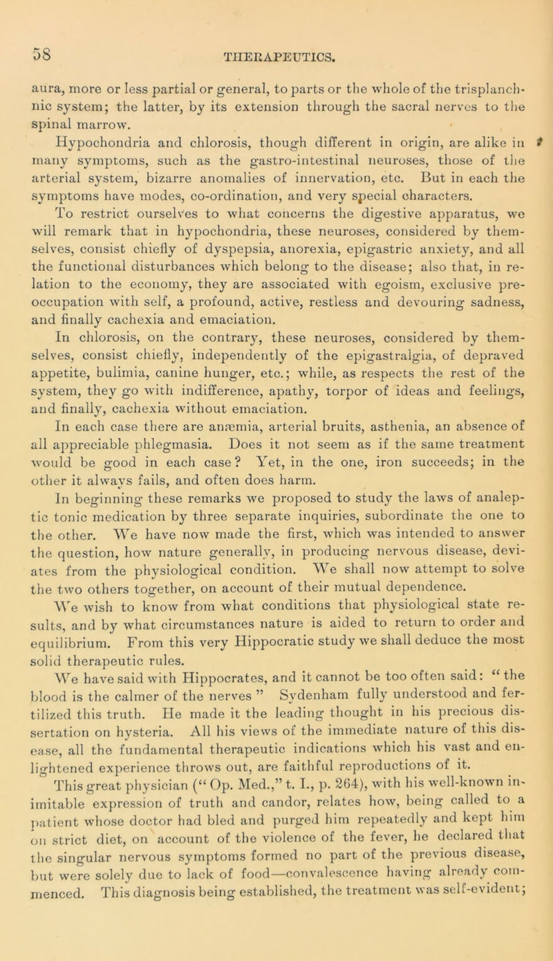 aura, more or Iess partial or general, to parts or the whole of the trisplanch- nie System; the latter, by its extension through the sacral nerves to the spinal marrow. Hypochondria and chlorosis, though different in origin, are alike in many symptoms, such as the gastro-intestinal neuroses, those of the arterial System, bizarre anomalies of innervation, etc. But in each the symptoms hâve modes, co-ordination, and very spécial characters. To restrict ourselves to what concerns the digestive apparatus, we will remark that in hypochondria, these neuroses, considered by them- selves, consist chielly of dyspepsia, anorexia, epigastric anxiety, and ail the functional disturbances which belong to the disease; also that, in re- lation to the economy, they are associated with egoism, exclusive pré- occupation with self, a profound, active, restless and devouring sadness, and finally cachexia and émaciation. In chlorosis, on the contrary, these neuroses, considered by them- selves, consist chielly, independently of the epigastralgia, of depraved appetite, bulimia, canine hunger, etc.; while, as respects the rest of the System, they go with indifférence, apathy, torpor of ideas and feelings, and finally, cachexia without émaciation. In each case there are anæmia, arterial bruits, asthenia, an absence of ail appréciable phlegmasia. Does it not seem as if the saine treatment would be good in each case? Yet, in the one, iron succeeds; in the other it alwavs fails, and often does harm. ln beginning these remarks we proposed to stud\r the laws of analep- tic tonie médication by three separate inquiries, subordinate the one to the other. We hâve now made the first, which was intended to answer the question, how nature generally, in producing nervous disease, dévi- âtes from the physiological condition. W e shall now attempt to solve the two others together, on account of their mutual dependence. We wish to know from what conditions that physiological state re- sults, and by what circumstances nature is aided to return to order and equilibrium. From this very Hippocratic study we shall deduce the most solid therapeutic rules. We hâve said with Hippocrates, and it cannot be too often said: 11 the blood is the calmer of the nerves ” Sydenham fully understood and fer- tilized this truth. Fie made it the leading thought in his precious dis- sertation on hysteria. Ail his views of the immédiate nature of this dis- ease, ail the fundamental therapeutic indications which his vast and en- lightened expérience throws out, are faithful reproductions of it. Thisgreat physician (“ Op. Med.,” t. I., p. 264), with his well-known in- imitable expression of truth and candor, relates how, being called to a patient whose doctor had bled and purged him repeatedly and kept him on strict diet, on account of the violence of the fever, he declared that the singular nervous symptoms formed no part of the previous disease, but were solely due to lack of food—convalescence having already coin- menced. This diagnosis being established, the treatment was self-evident;