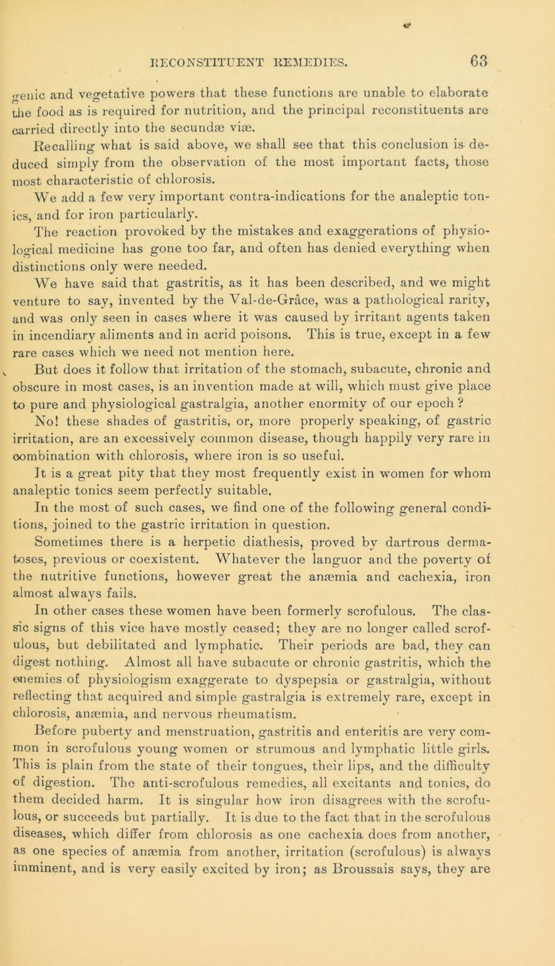 ,,-enio and végétative powers that these functions are unable to elaborate tiie food as is required for nutrition, and the principal reconstituents are carried directly into the secundæ viæ. Recalling what is said above, we shall see that this conclusion is de- duced simply from the observation o£ the most important facts, those most characteristic of chlorosis. We add a few very important contra-indications for the analeptic ton- ies, and for iron particularly. The reaction provoked by the mistakes and exaggerations of physio- logical medicine lias gone too far, and often has denied everything when distinctions only were needed. We hâve said that gastritis, as it has been described, and we might venture to say, invented by the Val-de-Grâce, was a pathological rarity, and was only seen in cases where it was caused by irritant agents taken in incendiary aliments and in acrid poisons. This is true, except in a few rare cases which we need not mention here. But does it follow that irritation of the stomach, subacute, chronic and obscure in most cases, is an invention made at will, which must give place to pure and physiological gastralgia, another enormity of our epoch ? No! these shades of gastritis, or, more properly speaking, of gastric irritation, are an excessively coinmon disease, though happily very rare in oombination with chlorosis, where iron is so useful. It is a great pity that they most frequently exist in women for whom analeptic tonies seem perfectly suitable. In the most of such cases, we find one of the following general condi- tions, joined to the gastric irritation in question. Sometimes there is a herpetic diathesis, proved by dartrous derma- toses, previous or coexistent. Whatever the languor and the poverty of the nutritive functions, however great the anæmia and cachexia, iron almost always fails. In other cases these women hâve been formerly scrofulous. The clas- sic signs of this vice hâve mostly ceased; they are no longer called scrof- ulous, but debilitated and lymphatic. Their periods are bad, they can digest nothing. Almost ail hâve subacute or chronic gastritis, which the enemies of physiologism exaggerate to dyspepsia or gastralgia, without reflecting that acquired and simple gastralgia is extremely rare, except in chlorosis, anæmia, and nervous rheumatism. Before puberty and menstruation, gastritis and enteritis are very com- mon in scrofulous young women or strumous and lymphatic little girls. This is plain from the State of their tongues, their lips, and the dilïiculty of digestion. The anti-scrofulous remedies, ail excitants and tonies, do them decided harm. It is sinçmlar how iron disaa;rees with the scrofu- lous, or succeeds but partially. It is due to the fact that in the scrofulous diseases, which differ from chlorosis as one cachexia does from another, as one species of anæmia from another, irritation (scrofulous) is always imminent, and is very easily excited by iron; as Broussais says, they are