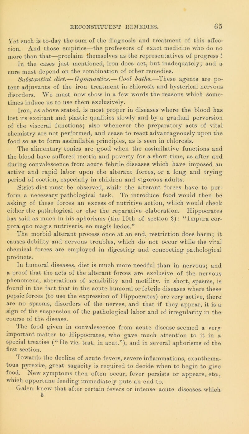 Yet such is to-day the sum of the diagnosis and treatment of this affec- tion. And those empirics—the professors of exact medicine who do no more than that—proclaim themselves as the représentatives of progress ! In the cases just mentioned, iron does act, but inadequately; and a cure must dépend on the combination of other remedies. Substantial diet.— Gymnastics.— Gool baths.—These agents are po- tent adjuvants of the iron treatment in chlorosis and hysteiûcal nervous disorders. We must now show in a few words the reasons which some- times induce us to use them exclusively. Iron, as above stated, is most proper in diseases where the blood has lost its excitant and plastic qualities slowly and by a graduai perversion of the viscéral functions; also whenever the preparatory acts of vital chemistry are not performed, and cease to react advantageously upon the food so as to form assimilable principles, as is seen in chlorosis. The alimentary tonies are good when the assimilative functions and the blood hâve suffered inertia and poverty for a short time, as after and during convalescence from acute febrile diseases which hâve imposed an active and rapid labor upon the altérant forces, or a long and trying period of coction, especially in children and vigorous adults. Strict diet must be observed, while the altérant forces hâve to per- forai a necessary pathological task. To introduce food would then be asking of these forces an excess of nutritive action, which would check either the pathological or else the reparative élaboration. Hippocrates has said as much in his aphorisms (the lOth of section 2): “Impura cor- pora quo magis nutriveris, eo magis lædes.” The morbid altérant process once at an end, restriction does harm; it causes debility and nervous troubles, which do not occur while the vital Chemical forces are employed in digesting and concocting pathological products. In humoral diseases, diet is much more needful than in nervous; and a proof tliat the acts of the altérant forces are exclusive of the nervous phenomena, aberrations of sensibility and motilitv, in short, spasms, is found in the fact that in the acute humoral or febrile diseases where these pepsic forces (to use the expression of Hippocrates) are very active, there are no spasms, disorders of the nerves, and that if they appear, it is a sign of the suspension of the pathological labor and of irregularity in the course of the disease. lhe food given in convalescence from acute disease seemed a very important matter to Hippocrates, who gave much attention to it in a spécial treatise (“ De vie. trat. in acut.”), and in several aphorisms of the first section. Towards the décliné of acute fevers, severe inflammations, exanthema- tous pyrexiæ, great sagacity is required to décidé when to begin to give food. New symptoms then often occur, fever persists or appears,, etc;, which opportune feeding immediately puts an end to. Galen knew that after certain fevers or intense acute diseases which.