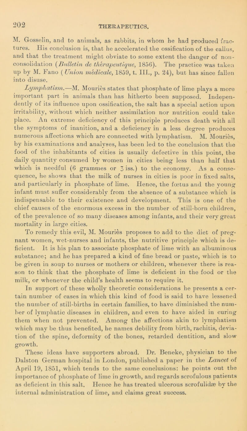 M. Gosselin, and to animais, as rabbits, in whom he had produced frac- tures. His conclusion is, that he accelerated the ossification of tlie callus, and that the treatment might obviate to some extent the dano-er of non- consolidation (Bulletin de thérapeutique, 1856). The practice was taken up by M. Fano ( Union medicale, 1859, t. 1 IL, p. 24), but lias since fallen into disuse. Lymphatism.—M. Mouriès States that phosphate of lime plays a more important part in animais than lias hitherto been supposed. Indepen- dently of its influence upon ossification, the sait has a spécial action upon irritability, without which neither assimilation nor nutrition could take place. An extreme deficiency of t his principle produces death with ail the symptoms of inanition, and a deficiency in a less degree produces numerous affections which are connected with lymphatism. M. Mouriès, by his examinations and analyses, has been led to the conclusion that the food of the inhabitants of cities is usually defective in tliis point, the daily quantity consumed by women in cities being less than lialf that which is needful (6 grammes or 3 iss.) to the economy. As a consé- quence, he shows that the mille of nurses in cities is poor in fixed salts, and particularly in phosphate of lime. Hence, the fœtus and the young infant must suffer considerably from the absence of a substance which is indispensable to their existence and development. This is one of the cliief causes of the enormous excess in the number of still-born children, of the prevalence of so many diseases arnong infants, and their very great mortality in large cities. To remedy this evil, M. Mouriès proposes to add to the diet of prég- nant women, wet-nurses and infants, the nutritive principle which is dé- ficient. It is his plan to associate phosphate of lime with an albuminous substance; and he has prepared a kind of fine bread or paste, which is to be given in soup to nurses or mothers or children, wlienever there is rea- son to thirik that the phosphate of lime is déficient in the food or the milk, or whenever the child’s health seems to require it. Tn support of these wholly theoretic considérations he présents a cer- tain number of cases in which this kind of food is said to hâve lessened the number of still-births in certain families, to hâve diminished the num- ber of lymphatic diseases in children, and even to hâve aided in curing them when not prevented. Among the affections akin to lymphatism which may be thus benefited, he names debility from birth, rachitis, dévia- tion of the spine, defonnity of the bones, retarded dentition, and slow growth. These ideas hâve supporters abroad. Dr. Beneke, phvsician to the Dalston German hospital in London, published a paper in the Lancet of April 19, 1851, which tends to the same conclusions: he points out the importance of phosphate of lime in growth, and regards scrofulous patients as déficient in this sait. Hence he has treated ulcerous scrofulidæ bv the internai administration of lime, and daims great success.