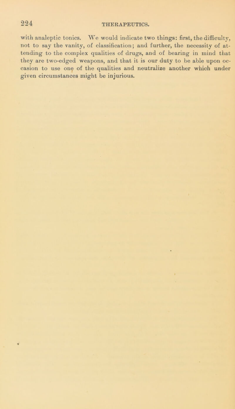 with analeptic tonies. We would indicate two things: first, the difficulty, not to say the vanity, of classification; and further, the necessity of at- tending to the coinplex qualities of drugs, and of bearing in mind that they are two-edged weapons, and that it is our duty to be able upon oc- casion to use one of the qualities and neutra’lize another which under given circumstances might be injurious.
