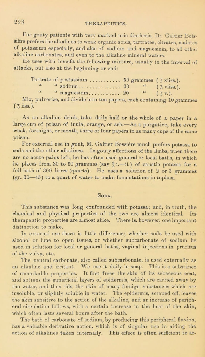 F or gouty patients with very rnarked uric diathesis, Dr. Galtier Bois^ siôre prefers the alkalines to weak organic acids, tartrates, citrates, malates of potassium especially, and also of sodium and magnésium, to ail other alkaline carbonates, and even to the alkaline minerai waters. He uses with benefit the following mixture, usually in the interval of attacks, but also at the beginning or end: Tartrate of postassium 50 grammes ( 3 xiiss.). “ “ sodium 30 “ ( 3 viiss.). “ “ magnésium 20 <£ ( 3 v.). Mix, pulverize, and divide into ten papers, each containing 10 grammes ( 3 iiss.). As an alkaline drink, take daily half or the whole of a paper in a large cup of ptisan of inula, orange, or ash.—As a purgative, take every week, fortnight, or month, three or four papers in as many cups of the same ptisan. Forexternal use in goût, M. Galtier Bossière much prefers potassa to soda and the other alkalines. In gouty affections of the limbs, when there are no acute pains left, he has often used general or local baths, in which lie places frotn 30 to 60 grammes (say § i.—ii.) of caustic potassa for a full bath of 300 litres (quarts). He uses a solution of 2 or 3 grammes (gr. 30—45) to a quart of water to make fomentations in tophus. Soda. This substance was long confounded with potassa; and, in truth, the Chemical and physical properties of the two are almost identical. Its therapeutic properties are almost alike. There is, however, one important distinction to make. In external use there is little différence; whether soda be used with alcohol or lime to open issues, or whether subcarbonate of sodium be used in solution for local or general baths, vaginal injections in pruritus of the vulva, etc. The neutral carbonate, also called subcarbonate, is used externally as an alkaline and irritant. We use it daily in soap. This is a substance of remarkable properties. It first frees the skin of its sebaceous coat, and softens the superficial layers of epidermis, which are carried away by the water, and tlius rids the skin of many foreign substances which are insoluble, or slightly soluble in water. The epidermis, scraped off, leaves the skin sensitive to the action of the alkaline, and an increase of peripF eral circulation follows, with a certain increase in the heat of the skin, which often lasts several hours after the bath. The bath of carbonate of sodium, by producing this peripheral fluxion, has a valuable dérivative action, which is of singular use in aiding tha action of alkalines taken internally. This effect is often sufficient to ar-