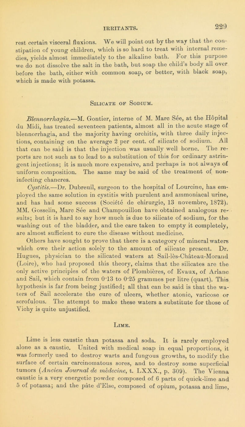 rest certain viscéral fluxions. We will point out by the way that the con- stipation of young children, which is so hard to treat with internai remé- dies, yields almost immediately to the alkaline bath. b or this purpose we do not dissolve the sait in the bath, but soap the child’s body ail over before the bath, eitner with common soap, or better, with black soap, which is made with potassa. Silicate of Sodium. JBlennorrhagia.—M. Gontier, interne of M. Marc Sée, at the Hôpital du Midi, has treated seventeen patients, almost ail in the acute stage of blennorrhagia, and the majority having orchitis, with three daily injec- tions, containing on the average 2 per cent, of silicate of sodium. Ail that can be said is that the injection was usually well borne. rl he re- ports are not such as to lead to a substitution of this for ordinary astrin- gent injections; it is much more expensive, and perhaps is not always of uniform composition. The saine may be said of the treatment of non- infecting chancres. Gystitis.—Dr. Dubreuil, surgeon to the hospital of Lourcine, has em- ployed the same solution in cystitis with purulent and ammoniacal urine, and has had sorae success (Société de chirurgie, 13 novembre, 1872). MM. Gosselin, Marc Sée and Champouillon hâve obtained analogous re- sults; but it is hard to say how much is due to silicate of sodium, for the washing out of the bladder, and the care taken to empty it completely, are almost sufficient to cure the disease without medicine. Others hâve sought to prove that there is acategory of minerai waters which owe their action solely to the amount of silicate présent. Dr. Hugues, physician to the silicated waters at Sail-lès-Château-Morand (Loire), who had proposed this theory, daims that the silicates are the only active principles of the waters of Plombières, of Evaux, of Ariane and Sail, which contain from 0T3 to 0‘25 grammes per litre (quart). This hvpothesis is far from being justified; ail that can be said is that the wa- ters of Sail accelerate the cure of ulcers, whether atonie, varicose or scrofulous. The attempt to make these waters a substitute for those of Vichy is quite unjustified. Lime. Lime is less caustic than potassa and soda. It is rarely employed alone as a caustic. United with medical soap in equal proportions, it was formerly used to destrov warts and fungous growths, to modify the surface of certain carcinomatous sores, and to destroy some superficial tumors (Ancien Journal de médecine, t. LXXX., p. 309). The Vienna caustic is a very energetic powder composed of 6 parts of quick-lime and 5 of potassa; and the pâte d’Else, composed of opium, potassa and lime,