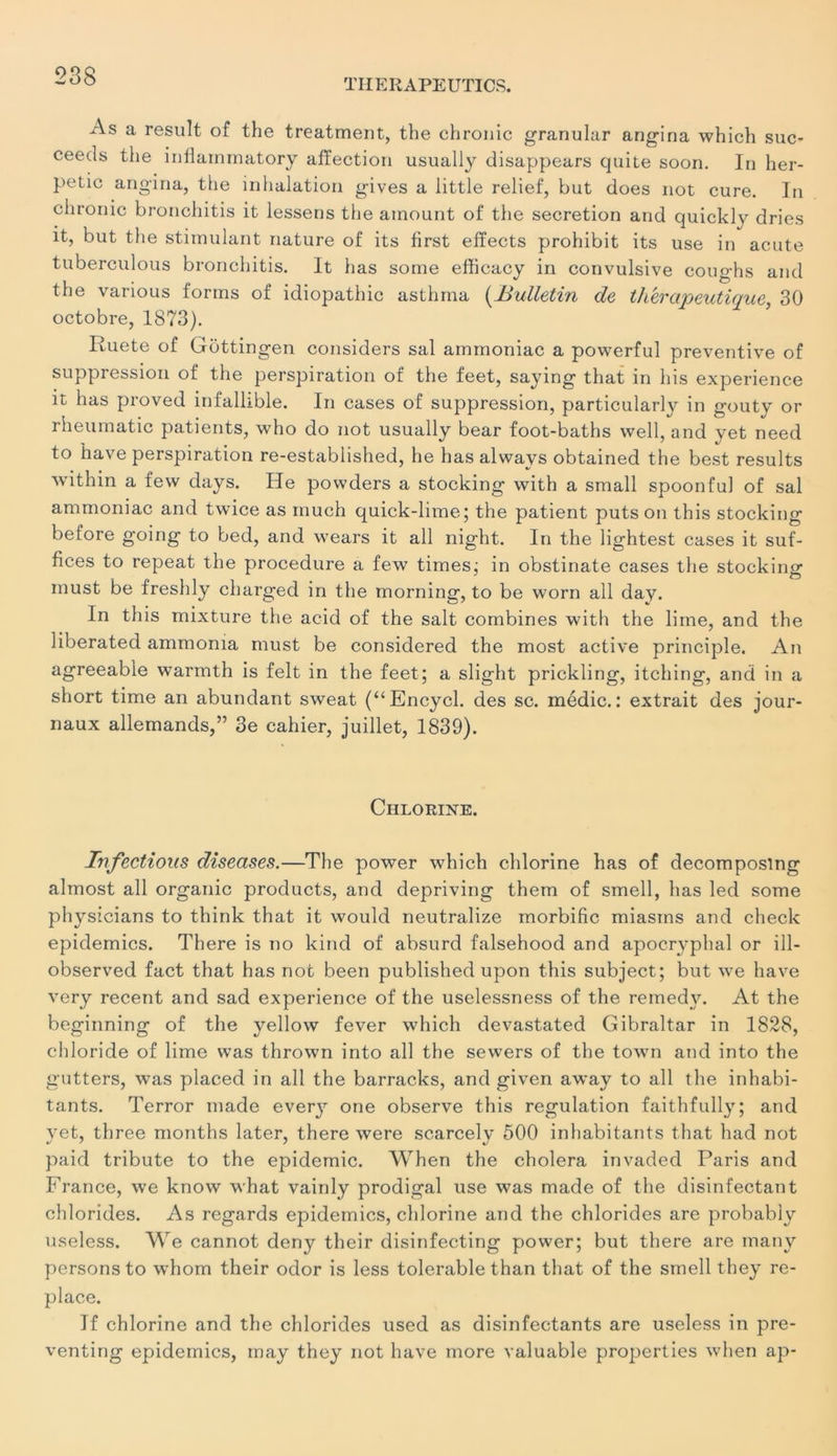 As a resuit of the treatment, the chrouic granular angina which suc- ceeds the inflainmatory affection usually disappears quite soon. In her- petic angina, the inhalation gives a little relief, but does not cure. In chrouic bronchitis it lessens the ainount of the sécrétion and quickly dries it, but the stimulant nature of its first effects prohibit its use in acute tuberculous bronchitis. It has some efficacy in convulsive coughs and the various f'orms of idiopathic asthma (Bulletin de thérapeutique, 30 octobre, 1873). Iluete of Gôttingen considers sal ammoniac a powerful préventive of suppression of the perspiration of the feet, saying that in his expérience it has proved infallible. In cases of suppression, particularty in gouty or rheumatic patients, who do not usually bear foot-baths well, and yet need to hâve perspiration re-established, he has always obtained the best results within a few days. He povvders a stocking with a small spoonful of sal ammoniac and tvvice as inuch quick-lime; the patient puts on this stocking before going to bed, and wears it ail night. In the lightest cases it suf- fices to repeat the procedure a few times; in obstinate cases the stocking inust be freshly charged in the morning, to be worn ail day. In this mixture the acid of the sait combines with the lime, and the liberated ammonia must be considered the most active principle. An agreeable warmth is felt in the feet; a slight prickling, itching, and in a short time an abundant sweat (“Encycl. des sc. médic. : extrait des jour- naux allemands,” 3e cahier, juillet, 1839). Chlorine. Infectioas diseases.—The power which chlorine has of decompostng almost ail organic products, and depriving them of smell, has led some physicians to think that it would neutralize morbific miasms and checlc épidémies. Tbere is no kind of absurd falsehood and apocryphal or ill- observed fact that has not been published upon this subject; but we hâve very recent and sad expérience of the uselessness of the remedy. At the beginning of the yellow fever which devastated Gibraltar in 1828, chloride of lime was thrown into ail the sewers of the town and into the gutters, was placed in ail the barracks, and given away to ail the inhabi- tants. Terror made every one observe this régulation faithfully; and yet, three months later, there were scarcelv 500 inhabitants that had not paid tribute to the épidémie. When the choiera invaded Paris and France, we know what vainly prodigal use was made of the disinfectant chlorides. As regards épidémies, chlorine and the chlorides are probably useless. We cannot deny their disinfecting power; but there are many persons to whom their odor is less tolerable than that of the smell they re- place. If chlorine and the chlorides used as disinfectants are useless in pre- venting épidémies, may they not hâve more valuable properties when ap-