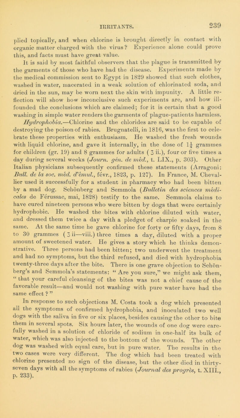 plied topically, and when chlorine is brought directly in contact with organic matter charged with the virus ? Expérience alone could prove this, and facts must bave great value. lt is said by most faithful observers that the plague is transmitted bv the garments ot‘ those who hâve had the disease. Experiments made by the medical commission sent to Egypt in 1829 showed that such clothes, washed in water, macerated in a weak solution of chlorinated soda, and dried in the sun, may be worn next the skin with impunity. A little re- flection will show how inconclusive such experiments are, and how ill- founded the conclusions which are claimed; for it is certain that a good washing in simple water renders the garments of plague-patients harmless. Hydrophobia.—Chlorine and the clilorides are said to be capable of destroying the poison of rabies. Brugnatelli, in 1816, was the first to cele- brate these properties with enthusiasm. He washed the fresh wounds with liquid chlorine, and gave it internally, in the dose of 1£ grammes for children (gr. 19) and 8 grammes for adults ( 3 ii.), f°ur or fiye finies a day during several weeks (Journ. gén. de méd., t. LIX., p. 303). Other Italian physicians subsequently confirmed these statements (Arragoni: Bxdl. de la soc. méd. d’émul., févr., 1823, p. 127). In France, M. Cheval- lier used it successfully for a student in pharmacy who had been bitten by a mad dog. Schonberg and Semmola (Bulletin des sciences médi- cales de Férussac, mai, 1828) testify to the same. Semmola daims to hâve cured nineteen persons who were bitten by dogs that were certainly hydrophobie. Fie washed the bites with chlorine diluted with water, and dressed them twice a day with a pledget of charpie soaked in the same. At the same time he gave chlorine for forty or fifty davs, from 8 to 30 grammes ( 3 ii—viii.) tliree times a day, diluted with a proper amount of sweetened water. Fie gives a story which he thinks démon- strative. Three persons had been bitten; two underwent the treatment and had no symptoms, but the third refused, and died with hydrophobia twenty-three days after the bite. There is one grave objection to Schon- berg s and Semmola’s statements: u Are you sure,” we might ask them, that your careful cleansing of the bites was not a chief cause of the favorable resuit—and would not washing with pure water hâve had the same efïect ? ” In response to such objections M. Costa took a dog which presented ail the symptoms of confirmed hydrophobia, and inoculated two well dogs with the saliva in five or six places, besides causingthe other to bite them in several spots. Six hours later, the wounds of one do»- wTere care- fully washed in a solution of chloride of sodium in one-half its bulk of water, which was also injected to the bottom of the wounds. The other dog was washed with equal care, but in pure water. The results in the two cases were very different. The dog which had been treated with chlorine presented no sign of the disease, but the other died in thirty- seven days with ail the symptoms of rabies ( Journal des progrès, t. XIII., p. 233)*