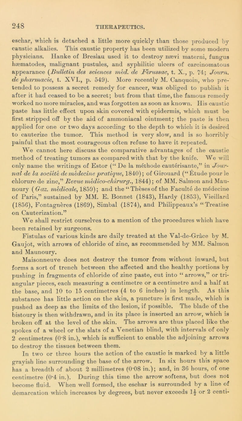 eschar, which is detached a little more quickly tlian those produced by caustic alkalies. This caustic property lias been utilized by some modéra physicians. Hanke of Breslau used it to destroy nævi materni, fungus hæinatodes, malignant pustules, and syphilitic ulcers of carcinomatous appearance (Bulletin des sciences med. de Ferussac, t. X., p. 74; Journ. de pharmacie, t. XVI., p. 549). More recently M. Canquoin, who pre- tended to possess a secret remedy for cancer, was obliged to publish it after it had ceased to be a secret; but from that time, the famous remedy worked no more miracles, and was forgotten as soon as known. Ilis caustic paste lias little effect upon skin covered with epidermis, which must be first stripped ofï by the aid of ammoniacal ointment; the paste is then applied for one or two days according to the depth to which it is desired to cauterize the tumor. This method is very slow, and is so horribly painful that the most courageous often refuse to hâve it repeated. We cannot here discuss the comparative advantages of the caustic method of treating tumors as compared with that by the knife. We will only naine the writings of Estor (“ De la méthode cautérisante,” in Joar- nal de la société de médecine pratique, 1840); of Girouard (“Etude pour le chlorure de zinc,” Revue medico-chirurg., 1844); of MM. Salmon and Mau- noury [Gaz. medicale, 1859); and the “ Thèses of the Faculté de médecine of Paris,” sustained by MM. E. Bonnet (1843), Hardy (1853), Vieillard (185G), Fontagnères (1869), Simbal (1874), and Philippeaux’s “Treatise on Cauterization.” We shall restrict ourselves to a mention of the procedures which hâve been retained by surgeons. Fistulas of various kinds are daily treated at the Val-de-Grâce by M. Gaujot, with arrows of chloride of zinc, as recommended by MM. Salmon and Maunoury. Maisonneuve does not destrov the tumor from without inward, but forms a sort of trench between the affected and the healthy portions by pushing in fragments of chloride of zinc paste, eut into “ arrows,” or tri- angular pièces, each measuring a centimètre or a centimètre and a half at the base, and 10 to 15 centimètres (4 to 6 inches) in length. As this substance has little action on the skin, a puncture is first made, which is pushed as deep as the limits of the lésion, if possible. The blade of the bistoury is then withdrawn, and in its place is inserted an arrow, which is broken off at the level of the skin. The arrows are thus placed like the spokes of a wheel or the slats of a Venetian blind, with intervals of only 2 centimètres (0*8 in.), which is sufficient to enable the adjoining arrows to destroy the tissues between them. In two or three hours the action of the caustic is marked by a little grayish line surrounding the base of the arrow. In six hours this space has a breadth of about 2 millimétrés (O'OS in.); and, in 36 hours, of one centimètre (0*4 in.). During this time the arrow softens, but does not become fluid. When well formed, the eschar is surrounded by a line of démarcation which increases by degrees, but never exceeds 1£ or 2 centi-