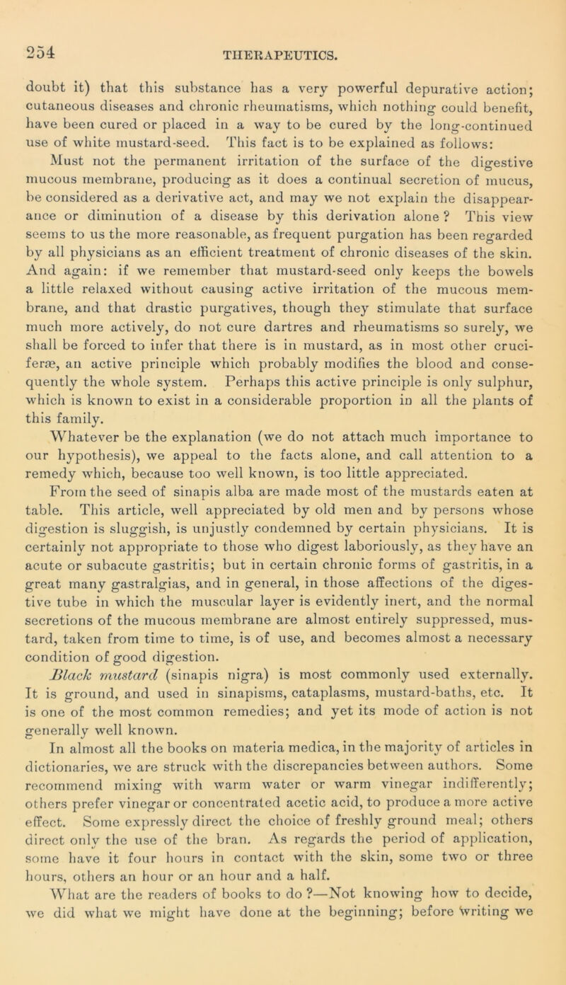 doubt it) that this substance bas a very powerful depurative action; cutaneous diseases and chronic rheumatisms, which nothing could benefit, bave been cured or placed in a way to be cured by the long-continued use of wbite inustard-seed. This fact is to be explained as follows: Must not the permanent irritation of the surface of the digestive mucous membrane, producing as it does a continuai sécrétion of mucus, be considered as a dérivative act, and may we not explain the disappear- ance or diminution of a disease by this dérivation alone ? This view seems to us the more reasonable, as frequent purgation has been regarded by ail physicians as an efficient treatment of chronic diseases of the skin. And again: if we reineinber that inustard-seed only keeps the bowels a little relaxed without causing active irritation of the mucous mem- brane, and that drastic purgatives, though they stimulate that surface much more actively, do not cure dartres and rheumatisms so surely, we shall be forced to infer that there is in mustard, as in most other cruci- feræ, an active principle which probably modifies the blood and conse- quently the whole System. Perhaps this active principle is only sulphur, which is known to exist in a considérable proportion in ail the plants of this fainily. Whatever be the explanation (we do not attach much importance to our hypothesis), we appeal to the facts alone, and call attention to a remedy which, because too well known, is too little appreciated. Fromthe seed of sinapis alba are made most of the mustards eaten at table. This article, well appreciated by old men and by persons whose digestion is sluggish, is unjustly condemned by certain physicians. It is certainly not appropriate to those who digest laboriously, as they bave an acute or subacute gastritis; but in certain chronic forms of gastritis, in a great many gastralgias, and in general, in those affections of the diges- tive tube in which the muscular layer is evidently inert, and the normal sécrétions of the mucous membrane are almost entirely suppressed, mus- tard, taken from tirne to time, is of use, and becomes almost a necessary condition of good digestion. Black mustard (sinapis nigra) is most commonly used externally. It is ground, and used in sinapisms, cataplasms, mustard-baths, etc. It is one of the most cominon remedies; and yet its mode of action is not generally well known. In almost ail the books on materia medica, in the majority of articles in dictionaries, we are struck with the discrepancies between authors. Some recommend mixing with warm water or warm vinegar indifferently; others prefer vinegar or concentrated acetic acid, to produce a more active effect. Some expressly direct the choice of freshly ground meal; others direct only the use of the bran. As regards the period of application, some hâve it four hours in contact with the skin, some two or three hours, others an hour or an hour and a half. What are the readers of books to do ?—Not knowing how to décidé, we did what we inight bave done at the beginning; before Svriting we