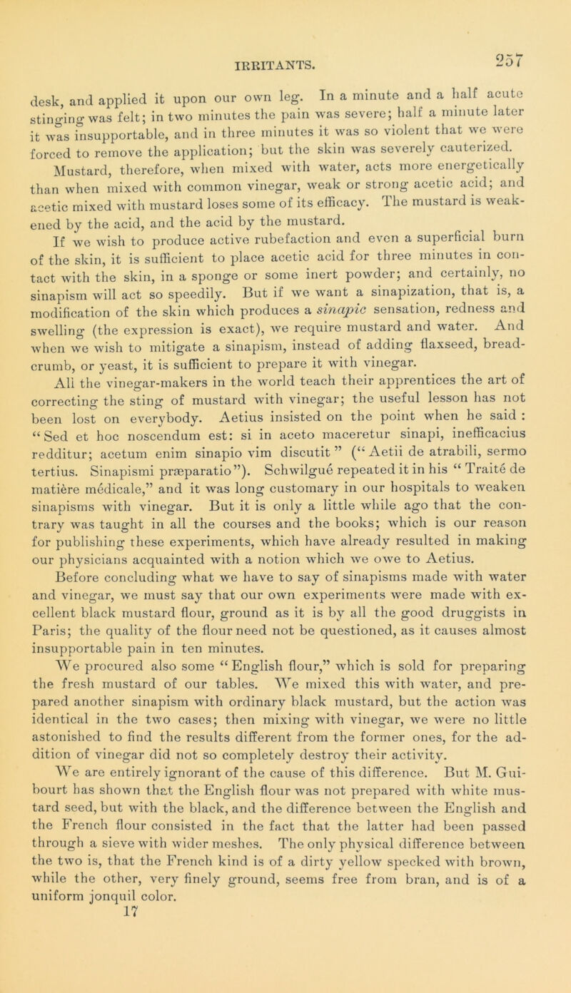 Lj5r desk, and applied it upon our own leg. In a minute and a half acute stinging was felt; in two minutes the pain was severe; half a minute later it was insupportable, and in three minutes it was so violent that we were forced to remove the application; but the skin was severely cauterized. Mustard, therefore, when mixed with water, acts more energetically than when mixed with cominon vinegar, weak or strong acetic acid; and acetic mixed with mustard loses some of its efficacy. lhe mustard is weak- ened by the acid, and the acid by the mustard. If we wish to produce active rubéfaction and evcn a superficial burn of the skin, it is sufficient to place acetic acid for three minutes in con- tact with the skin, in a sponge or some inert powder; and certainly, no sinapism will act so speedily. But if we want a sinapization, that is, a modification of the skin which produces a sinapic sensation, redness and swelling (the expression is exact), we require mustard and wrater. And when we wish to mitigate a sinapism, instead of adding tlaxseed, bread- crumb, or yeast, it is sufficient to préparé it with vinegar. Ali the vinegar-makers in the world teach their apprentices the art of correcting the sting of mustard with vinegar; the useful lesson has not been lost on everybody. Aetius insisted on the point when he said : “ Sed et hoc noscendum est: si in aceto maceretur sinapi, inefficacius redditur; acetum enim sinapio vim discutit ” (‘‘ Aetii de atrabili, sermo tertius. Sinapismi præparatio”). Schwilgué repeated it in his “ Traité de matière médicale,” and it was long customary in our hospitals to weaken siuapisms with vinegar. But it is only a little while ago that the con- trary was taught in ail the courses and the books; which is our reason for publishing these experiments, which hâve already resulted in making our physicians acquainted with a notion which we owe to Aetius. Before concluding what we hâve to say of sinapisms made with water and vinegar, we must say that our own experiments were made with ex- cellent black mustard flour, ground as it is by ail the good druggists in Paris; the quality of the flour need not be questioned, as it causes almost insupportable pain in ten minutes. We procured also some “ English flour,” which is sold for preparing the fresh mustard of our tables. We mixed this with water, and pre- pared another sinapism with ordinary black mustard, but the action was identical in the two cases; then mixing with vinegar, we were no little astonished to find the results different from the former ones, for the ad- dition of vinegar did not so completely destroy their activity. We are entirely ignorant of the cause of this différence. But M. Gui- bourt has shown that the English flour was not prepared with white mus- tard seed, but with the black, and the différence between the English and the French flour consisted in the fact that the latter had been passed through a sieve with wider meshes. The only physical différence between the two is, that the French kind is of a dirty yellow specked with brown, while the other, very finely ground, seems free from bran, and is of a uniform jonquil color. 17