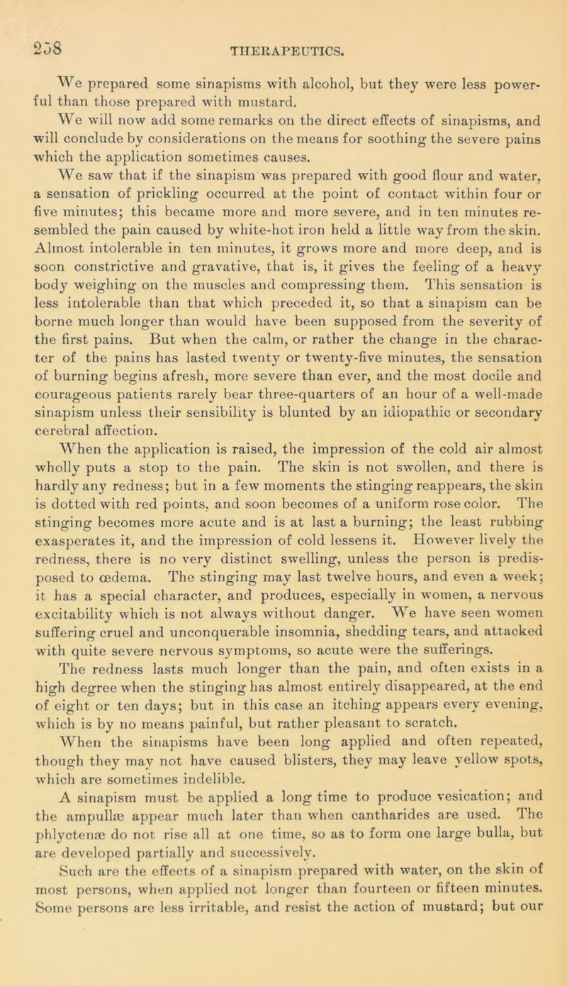 238 We préparée! some sinapisms with alcohol, but they were less power- ful than those préparée! with mustard. We will now add some remarks on the direct effects of sinapisms, and will conclude by considérations on the means for soothing the severe pains which the application sometimes causes. We saw that if the sinapism was prepared with good flour and water, a sensation of prickling occurred at the point of contact within four or five minutes; this became more and more severe, and in ten minutes re- sembled the pain caused by white-hot iron held a little wayfrom theskin. Alinost intolérable in ten minutes, it grows more and more deep, and is soon constrictive and gravative, that is, it gives the feeling of a heavy body weighing on the muscles and compressing them. This sensation is less intolérable than that which preceded it, so that a sinapism can be borne much longer than would liave been supposed from the severity of the first pains. But when the calm, or rather the change in the charac- ter of the pains has lasted twenty or twenty-five minutes, the sensation of burning begins afresh, more severe than ever, and the most docile and courageous patients rarely bear three-quarters of an hour of a well-made sinapism unless their sensibility is blunted by an idiopathic or secondary cérébral affection. When the application is raised, the impression of the cold air almost wholly puts a stop to the pain. The skin is not swollen, and there is hardly any redness; but in a few moments the stinging reappears, the skin is dotted with red points, and soon becomes of a uniform rosecolor. The stinging becomes more acute and is at last a burning; the least rubbing exaspérâtes it, and the impression of cold lessens it. However lively the redness, there is no very distinct swelling, unless the person is predis- posed to œdeina. The stinging may last twelve hours, and even a week; it has a spécial character, and produces, especially in women, a nervous excitability which is not always without danger. We hâve seen women suffering cruel and unconquerable insomnia, shedding tears, and attacked with quite severe nervous symptoms, so acute were the sufferings. The redness lasts much longer than the pain, and often exists in a high degree when the stinginghas almost entirely disappeared, at the end of eight or ten days; but in this case an itching appears everv evening, which is by no means painful, but rather pleasant to scratch. When the sinapisms hâve been long applied and often repeated, though they may not hâve caused blisters, they may leave yellow spots, w7hich are sometimes indelible. A sinapism must be applied a long time to produce vésication; and the ampullæ appear much later than when cantharides are used. The phlyctenæ do not rise ail at one time, so as to form one large bulla, but are developed partially and successively. Such are the effects of a sinapism prepared with water, on the skin of most persons, when applied not longer than fourteen or fifteen minutes. Some persons are less irritable, and resist the action of mustard; but our