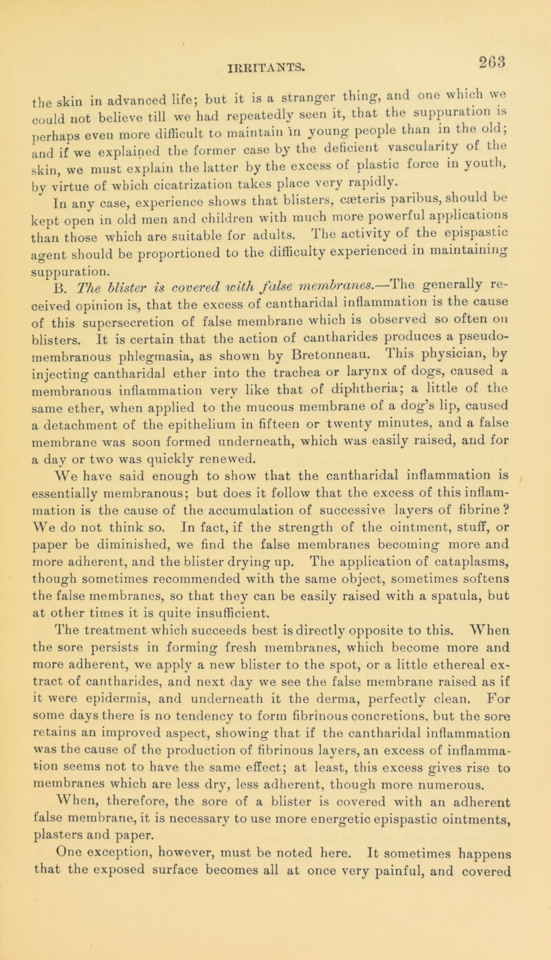 the skin in advanced life; but it is a stranger thing, and one which we could not believe till we had repeatedly seen it, that the suppuration is perhaps even more difficult to maintain in young people than in the old; and if we explained the former case by the déficient vascularity of the skin, we must explain the latter by the excess of plastic force in youtli, by virtue of which cicatrization takes place very rapidly. In any case, expérience shows that blisters, cæteris paribus, should be kept open in old men and children with much more powerful applications than those which are suitable for adults. The activity of the epispastic agent should be proportioned to the difhculty experienced in maintaining suppuration. B. The blister is covered with false membranes.—The generally re- ceived opinion is, that the excess of cantharidal inflammation is the cause of this supersecretion of false membrane which is observed so often on blisters. It is certain that the action of cantharides produces a pseudo- membranous phlegmasia, as shown by Bretonneau. Ihis physician, by injecting cantharidal ether into the trachea or larynx of dogs, caused a membranous inflammation verv like that of diphtheria; a little of the same ether, when applied to the mucous membrane of a dog’s lip, caused a detachment of the epithelium in fifteen or twenty minutes, and a false membrane was soon formed underneath, which was easily raised, and for a day or two was quickly renewed. We hâve said enouo;h to show that the cantharidal inflammation is essentially membranous; but does it follow that the excess of this inflam- mation is the cause of the accumulation of successive lavers of fibrine? «/ We do not think so. In fact, if the strength of the ointment, stuff, or paper be diminished, we find the false membranes becoming more and more adhèrent, and the blister drying up. The application of cataplasms, though sometimes recommended with the same object, sometimes softens the false membranes, so that they can be easily raised with a spatula, but at other times it is quite insufficient. The treatment which succeeds best is directly opposite to this. When the sore persists in forming fresh membranes, which become more and more adhèrent, we apply a new blister to the spot, or a little ethereal ex- tract of cantharides, and next day we see the false membrane raised as if it were epidermis, and underneath it the derma, perfectly clean. For some days there is no tendency to form fibrinous concrétions, but the sore retains an improved aspect, showing that if the cantharidal inflammation was the cause of the production of fibrinous layers, an excess of inflamma- tion seems not to hâve the same effect; at least, this excess gives rise to membranes which are less dry, less adhèrent, though more numerous. When, therefore, the sore of a blister is covered with an adhèrent false membrane, it is necessary to use more energetic epispastic ointments, plasters and paper. One exception, however, must be noted here. It sometimes happens that the exposed surface becomes ail at once very painful, and covered