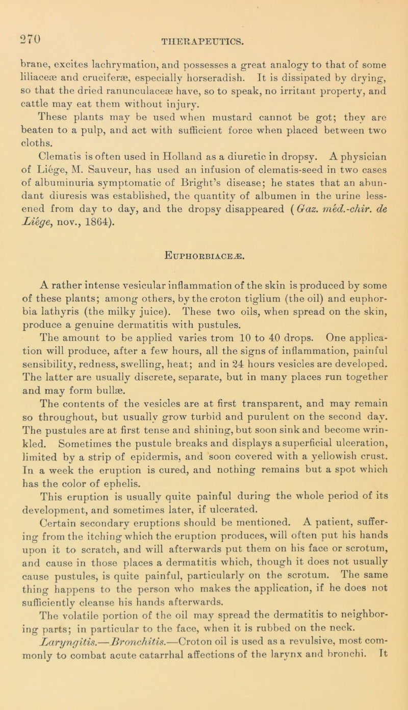 brane, excites laehrymation, and possesses a great analoirv to that of some lil iaceæ and cruciferæ, especially liorseradish. It is dissipated by drying, so that the dried ranuneulaceæ hâve, so to speak, no irritant property, and cattle may eat them without injury. Thèse plants may be used when rnustard cannot be got; thev are beaten to a ptdp, and act with sufficient force when placed between two clôt h s. Clematis is often used in Holland as a diuretic in dropsy. A physician of Liège, M. Sauveur, has used an infusion of clernatis-seed in two cases of albutninuria symptomatic of Bright’s disease; he States that an abun- dant diuresis was established, the quantity of albumen in the urine less- ened from day to day, and the dropsy disappeared ( Gaz. méd.-chir. de Lïegey nov., 1864). Euphorbiaceæ. A rather intense vesicular inflammation of the skin is produced by some of these plants; among others, bythecroton tiglium (the oil) and euphor- bia lathyris (the milky juice). These two oils, when spread on the skin, produce a genuine dermatitis with pustules. The amount to be applied varies trom 10 to 40 drops. One applica- tion will produce, after a few hours, ail the signs of inflammat ion, pain fui sensibility, redness, swelling, heat; and in 24 hours vesicles are developed. The latter are usually discrète, separate, but in many places run together and may form bullæ. The contents of the vesicles are at first transparent, and mav remain so throughout, but usuallv grow turbid and purulent on the second day. The pustules are at first tense and shining, but soon sink and become wrin- kled. Sometimes the pustule breaks and displays asuperficial ulcération, limited by a strip of epidermis, and soon covered with a yellowish crust. Tn a week the éruption is cured, and nothing remains but a spot which has the color of ephelis. This éruption is usually quite painful during the whole period of its development, and sometimes later, if ulcerated. Certain secondary éruptions should be inentioned. A patient, suffer- ing from the itching which the éruption produces, will often put his hands upon it to scratch, and will afterwards put them on his face or scrotum, and cause in those places a dermatitis which, though it does not usually cause pustules, is quite painful, particularly on the scrotum. The same thing happens to the person who makes the application, if he does not suiïiciently cleanse his hands afterwards. The volatile portion of the oil may spread the dermatitis to neighbor- ing parts; in particular to the face, when it is rubbed on the neck. Laryngitis.—JBronchitis.—Croton oil is used as a révulsive, most com- monly to combat acute catarrhal affections of the larynx and bronchi. Tt