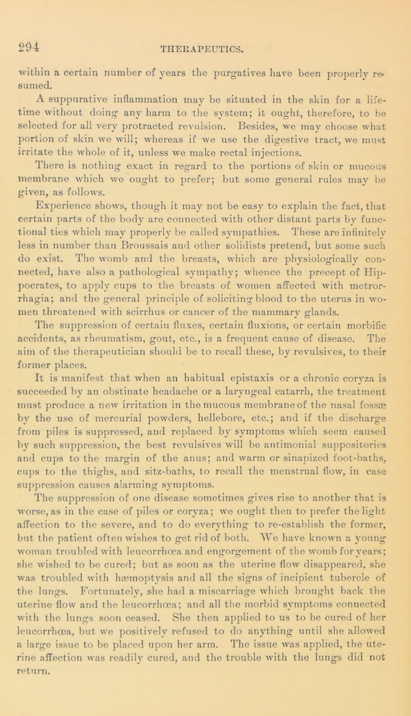 within a certain number of years the purgatives hâve been properly re* sumed. A suppurative inflammation may be situated in the skin for a life- time without doing any harm to the System; it ought, therefore, to be seleeted for ail very protracted révulsion. Besides, we may choose what portion of skin we will; whereas if we use the digestive tract, we must irritate the whole of it, unless we make rectal injections. There is nothing exact in regard to the portions of skin or mucous membrane which we ought to prefer; but some general rules may be given, as follows. Expérience shows, though it may not be easy to explain the fact, that certain parts of the body are connected with other distant parts by func- tional ties which may properly be called sympathies. These are infinitely less in number than Broussais and other solidists prétend, but some such do exist. The womb and the breasts, which are physiologically con- nected, hâve also a pathological syinpathy; whence the precept of Hip- pocrates, to applv cups to the breasts of women affected with metror- rhagia; and the general principle of soliciting blood to the utérus in wo- men threatened with scirrhus or cancer of the mammary glands. The suppression of certain fluxes, certain fluxions, or certain morbific accidents, as rheumatism, goût, etc., is a frequent cause of diseasc. The aim of the therapeutician should be to recall these, by révulsives, to their former places. It is manifest that when an habituai épistaxis or a chronic corvza is succeeded by an obstinate headache or a larvngeal catarrh, the treatment must produce a new irritation in the mucous membrane of the nasal fossæ by the use of mercurial powders, hellebore, etc.; and if the discharge from piles is suppressed, and replaced by symptoms which seem caused by such suppression, the best révulsives will be antimonial suppositories and cups to the margin of the anus; and warrn or sinapized foot-baths, cups to the thighs, and sitz-baths, to recall the menstrual flow, in case suppression causes alarming symptoms. The suppression of one disease sometimes gives rise to another that is worse, as in the case of piles or coryza; we ought tlien to prefer thelight affection to the severe, and to do everything to re-establish the former, but the patient often wishes to get ridof both. We bave known a young wornan troubled with leuc.orrhœa and engorgement of the womb for years; she wished to be cured; but as soon as the uterine flow disappeared, she was troubled with hæmoptysis and ail the signs of incipient tubercle of the lurms. Fortunatelv, she had a miscarriage which brought back the uterine flow and the leucorrhœa; and ail the morbid symptoms connected with the lungs soon ceased. She then applied to us to be cured of lier leucorrhœa, but we positively refused to do anything until she allowed a large issue to be placed upon her arm. The issue was applied, the ute- rine affection was readily cured, and the trouble with the lungs did not return.